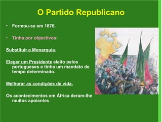 O Partido Republicano Formou-se em 1876. Tinha por objectivos :  Substituir a Monarquia . Eleger um Presidente  eleito pelos portugueses e tinha um mandato de tempo determinado. Melhorar as condições de vida. Os acontecimentos em África deram-lhe muitos apoiantes 