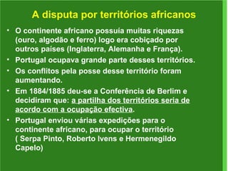 A disputa por territórios africanos O continente africano possuía muitas riquezas (ouro, algodão e ferro) logo era cobiçado por outros países (Inglaterra, Alemanha e França). Portugal ocupava grande parte desses territórios. Os conflitos pela posse desse território foram aumentando. Em 1884/1885 deu-se a Conferência de Berlim e decidiram que:  a partilha dos territórios seria de acordo com a ocupação efectiva . Portugal enviou várias expedições para o continente africano, para ocupar o território ( Serpa Pinto, Roberto Ivens e Hermenegildo Capelo) 