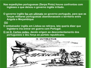 Nas expedições portuguesas (Serpa Pinto) houve confrontos com ingleses o que deixou o governo inglês irritado. O governo inglês  fez um   ultimato  ao governo português, para que as forças militares portuguesas abandonassem o território entre Angola e Moçambique OU O embaixador inglês em Lisboa se retirava, isto queria dizer que Inglaterra iria entrar em guerra com Portugal. O rei D. Carlos cedeu , dando origem ao descontentamento dos portugueses e deu força ao partido republicano. 