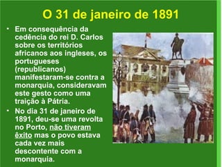 O 31 de janeiro de 1891 Em consequência da cedência do rei D. Carlos sobre os territórios africanos aos ingleses, os portugueses (republicanos) manifestaram-se contra a monarquia, consideravam este gesto como uma traição à Pátria. No dia 31 de janeiro de 1891, deu-se uma revolta no Porto,  não tiveram êxito  mas o povo estava cada vez mais descontente com a monarquia.  