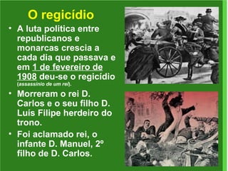 O regicídio A luta politica entre republicanos e monarcas crescia a cada dia que passava e em  1 de fevereiro de 1908  deu-se o regicídio  ( assassínio de um rei ). Morreram o rei D. Carlos e o seu filho D. Luís Filipe herdeiro do trono. Foi aclamado rei, o infante D. Manuel, 2º filho de D. Carlos. 