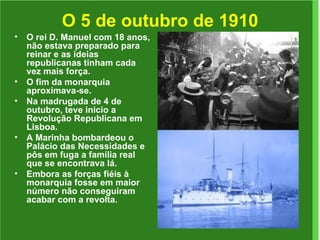 O 5 de outubro de 1910 O rei D. Manuel com 18 anos, não estava preparado para reinar e as ideias republicanas tinham cada vez mais força.  O fim da monarquia aproximava-se. Na madrugada de 4 de outubro, teve inicio a Revolução Republicana em Lisboa. A Marinha bombardeou o Palácio das Necessidades e pôs em fuga a família real que se encontrava lá. Embora as forças fiéis à monarquia fosse em maior número não conseguiram acabar com a revolta. 