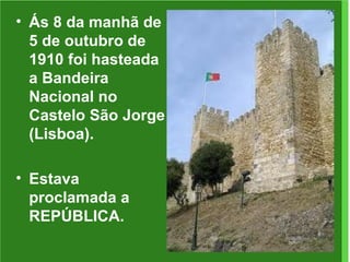Ás 8 da manhã de 5 de outubro de 1910 foi hasteada a Bandeira Nacional no Castelo São Jorge (Lisboa). Estava proclamada a REPÚBLICA. 