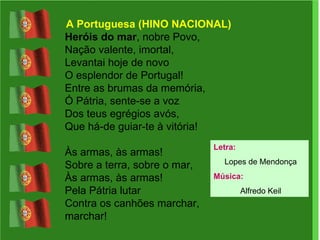 A Portuguesa (HINO NACIONAL) Heróis do mar , nobre Povo,  Nação valente, imortal,  Levantai hoje de novo  O esplendor de Portugal!  Entre as brumas da memória,  Ó Pátria, sente-se a voz  Dos teus egrégios avós,  Que há-de guiar-te à vitória! Às armas, às armas!  Sobre a terra, sobre o mar,  Às armas, às armas!  Pela Pátria lutar  Contra os canhões marchar, marchar!  Letra: Lopes de Mendonça Música: Alfredo Keil 
