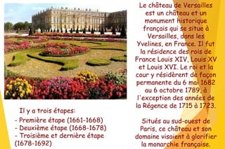 Le château de Versailles
est un château et un
monument historique
français qui se situe à
Versailles, dans les
Yvelines, en France. Il fut
la résidence des rois de
France Louis XIV, Louis XV
et Louis XVI. Le roi et la
cour y résidèrent de façon
permanente du 6 mai 1682
au 6 octobre 1789, à
l'exception des années de
la Régence de 1715 à 1723.
Situés au sud-ouest de
Paris, ce château et son
domaine visaient à glorifier
la monarchie française.
- Première étape (1661-1668)
- Deuxième étape (1668-1678)
- Troisième et dernière étape
(1678-1692)
Il y a trois étapes:
 