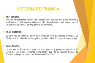 HISTORIA DE FRANCIA.
 PREHISTORIA:
Existen importantes restos del paleolítico inferior en el río Somme y
los Pirineos tradicionales (Hombre de Neandertal), así como en La
Chapelle-aux-Saints, Le Moustier y La Ferrasie. 
 EDAD ANTIGUA:
Lo que hoy es Francia, antes fue conocido con el nombre de Galia. La
Galia estaba poblada por los galos, pueblo celta de origenindoeuropeo. 
 EDAD MEDIA:
La nación de Francia no aparece más que muy progresivamente a lo
largo de los siglos. Algunos consideran que no se puede hablar de
Francia más que a partir del Tratado de Verdún
 