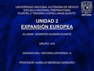 HISTORIA
UNIVERSIDAD NACIONAL AUTÓNOMA DE MÉXICO
ESCUELA NACIONAL PREPARATORIA
PLANTEL 2 "ERASMO CASTELLANOS QUINTO“
UNIDAD 2
EXPANSIÓN EUROPEA
ALUMNA: JENNIFER GUZMÁN DUARTE
GRUPO: 418
ASIGNATURA: HISTORIA UNIVERSAL III
PROFESOR: AURELIO MENDOZA GARDUÑO
 