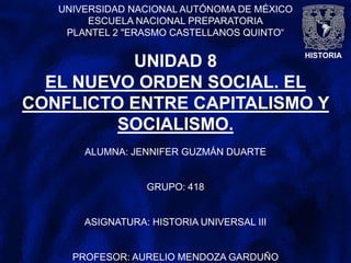 HISTORIA
UNIVERSIDAD NACIONAL AUTÓNOMA DE MÉXICO
ESCUELA NACIONAL PREPARATORIA
PLANTEL 2 "ERASMO CASTELLANOS QUINTO“
UNIDAD 8
EL NUEVO ORDEN SOCIAL. EL
CONFLICTO ENTRE CAPITALISMO Y
SOCIALISMO.
ALUMNA: JENNIFER GUZMÁN DUARTE
GRUPO: 418
ASIGNATURA: HISTORIA UNIVERSAL III
PROFESOR: AURELIO MENDOZA GARDUÑO
 
