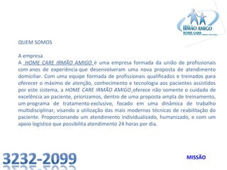QUEM SOMOS
A empresa
A HOME CARE IRMÃO AMIGO é uma empresa formada da união de profissionais
com anos de experiência que desenvolveram uma nova proposta de atendimento
domiciliar. Com uma equipe formada de profissionais qualificados e treinados para
oferecer o máximo de atenção, conhecimento e tecnologia aos pacientes assistidos
por este sistema, a HOME CARE IRMÃO AMIGO oferece não somente o cuidado de
excelência ao paciente, priorizamos, dentro de uma proposta ampla de treinamento,
um programa de tratamento exclusivo, focado em uma dinâmica de trabalho
multidisciplinar, visando a utilização das mais modernas técnicas de reabilitação do
paciente. Proporcionando um atendimento individualizado, humanizado, e com um
apoio logístico que possibilita atendimento 24 horas por dia.

MISSÃO

 