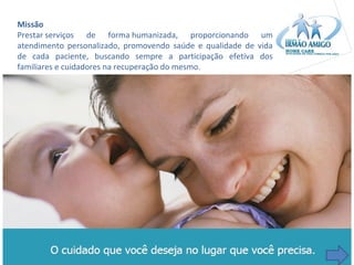 Missão
Prestar serviços de forma humanizada, proporcionando um
atendimento personalizado, promovendo saúde e qualidade de vida
de cada paciente, buscando sempre a participação efetiva dos
familiares e cuidadores na recuperação do mesmo.

 
