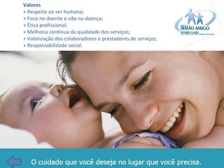 Valores
+ Respeito ao ser humano;
+ Foco no doente e não na doença;
+ Ética profissional;
+ Melhoria contínua da qualidade dos serviços;
+ Valorização dos colaboradores e prestadores de serviços;
+ Responsabilidade social.

 