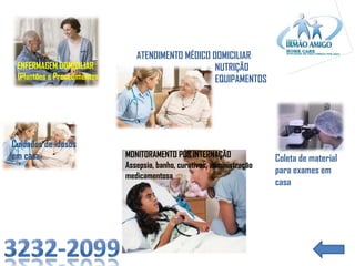 ENFERMAGEM DOMICILIAR
(Plantões e Procedimentos

Cuidados de idosos
em casa

ATENDIMENTO MÉDICO DOMICILIAR
NUTRIÇÃO
EQUIPAMENTOS

MONITORAMENTO PÓS INTERNAÇÃO
Assepsia, banho, curativos, administração
medicamentosa

Coleta de material
para exames em
casa

 