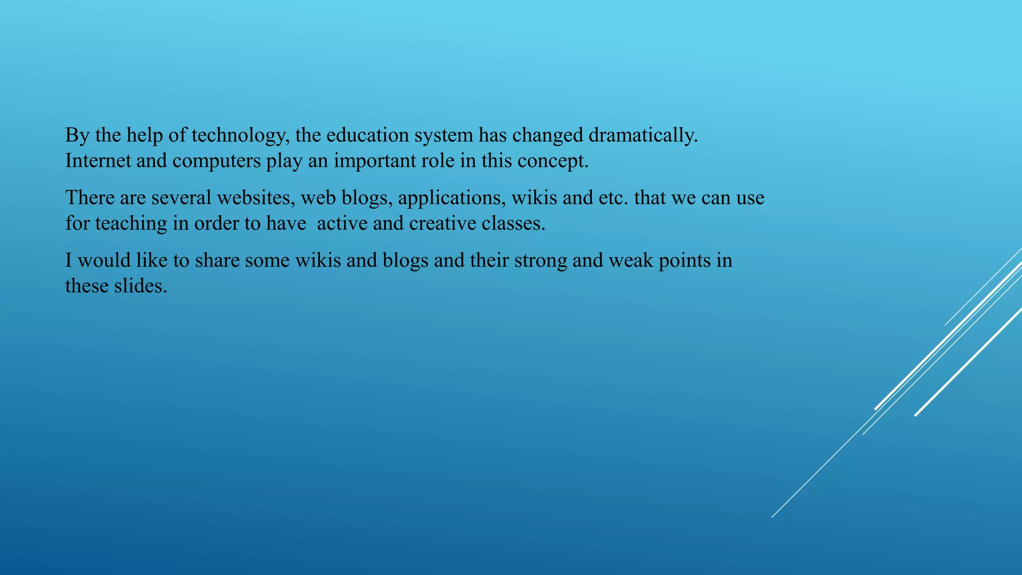 By the help of technology, the education system has changed dramatically.
Internet and computers play an important role in this concept.
There are several websites, web blogs, applications, wikis and etc. that we can use
for teaching in order to have active and creative classes.
I would like to share some wikis and blogs and their strong and weak points in
these slides.
 