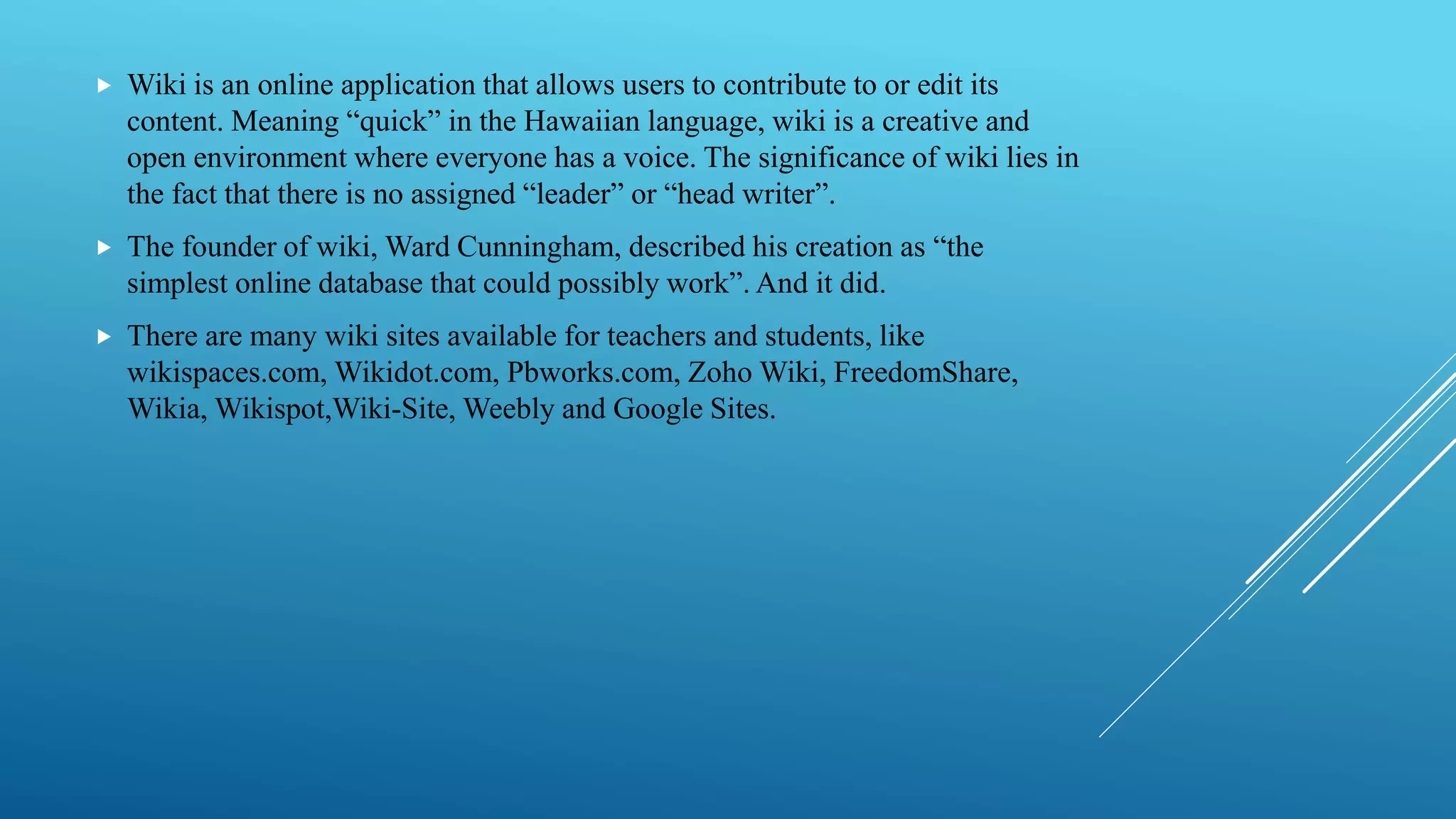  Wiki is an online application that allows users to contribute to or edit its
content. Meaning “quick” in the Hawaiian language, wiki is a creative and
open environment where everyone has a voice. The significance of wiki lies in
the fact that there is no assigned “leader” or “head writer”.
 The founder of wiki, Ward Cunningham, described his creation as “the
simplest online database that could possibly work”. And it did.
 There are many wiki sites available for teachers and students, like
wikispaces.com, Wikidot.com, Pbworks.com, Zoho Wiki, FreedomShare,
Wikia, Wikispot,Wiki-Site, Weebly and Google Sites.
 