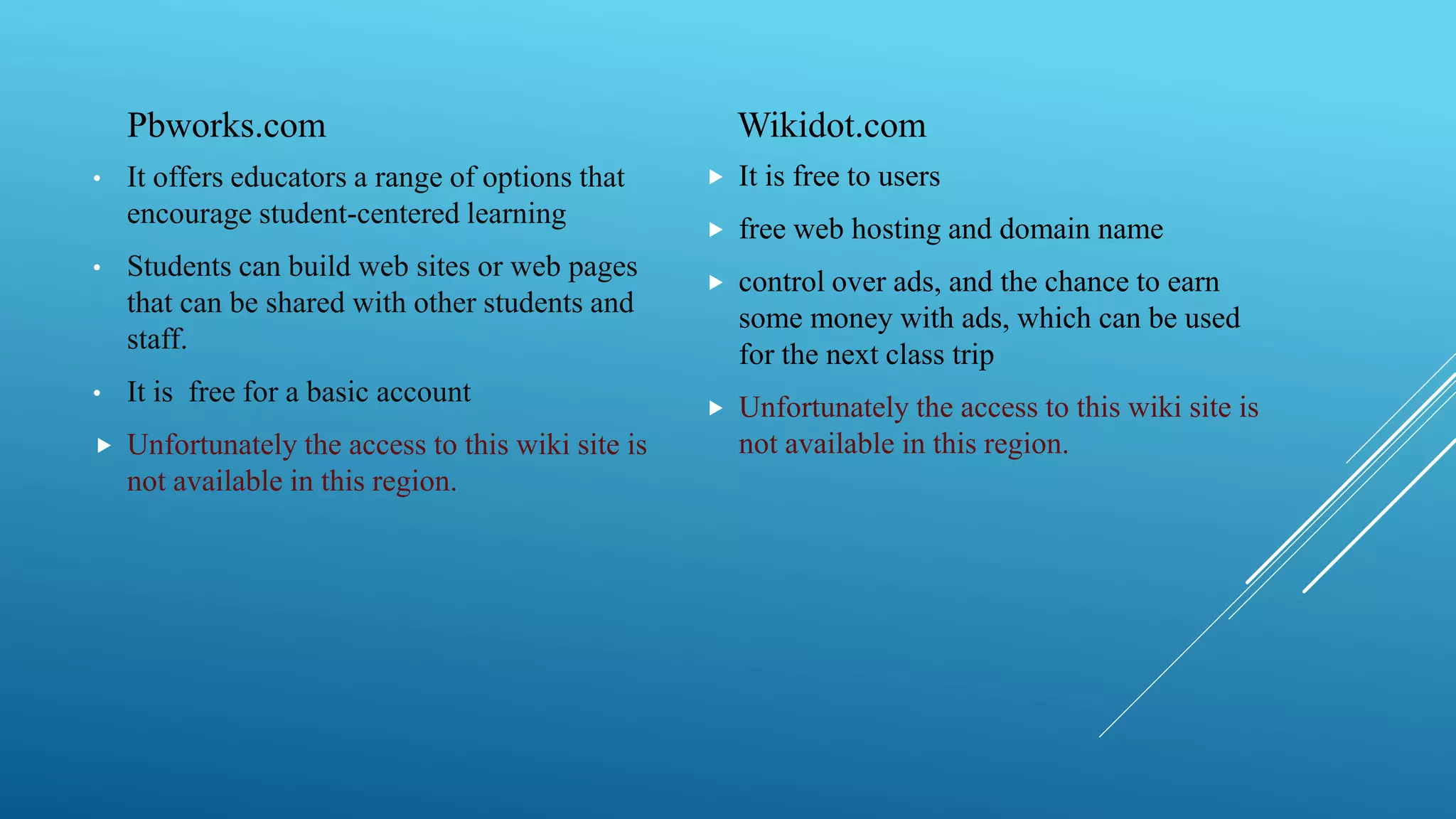 Pbworks.com
• It offers educators a range of options that
encourage student-centered learning
• Students can build web sites or web pages
that can be shared with other students and
staff.
• It is free for a basic account
 Unfortunately the access to this wiki site is
not available in this region.
Wikidot.com
 It is free to users
 free web hosting and domain name
 control over ads, and the chance to earn
some money with ads, which can be used
for the next class trip
 Unfortunately the access to this wiki site is
not available in this region.
 