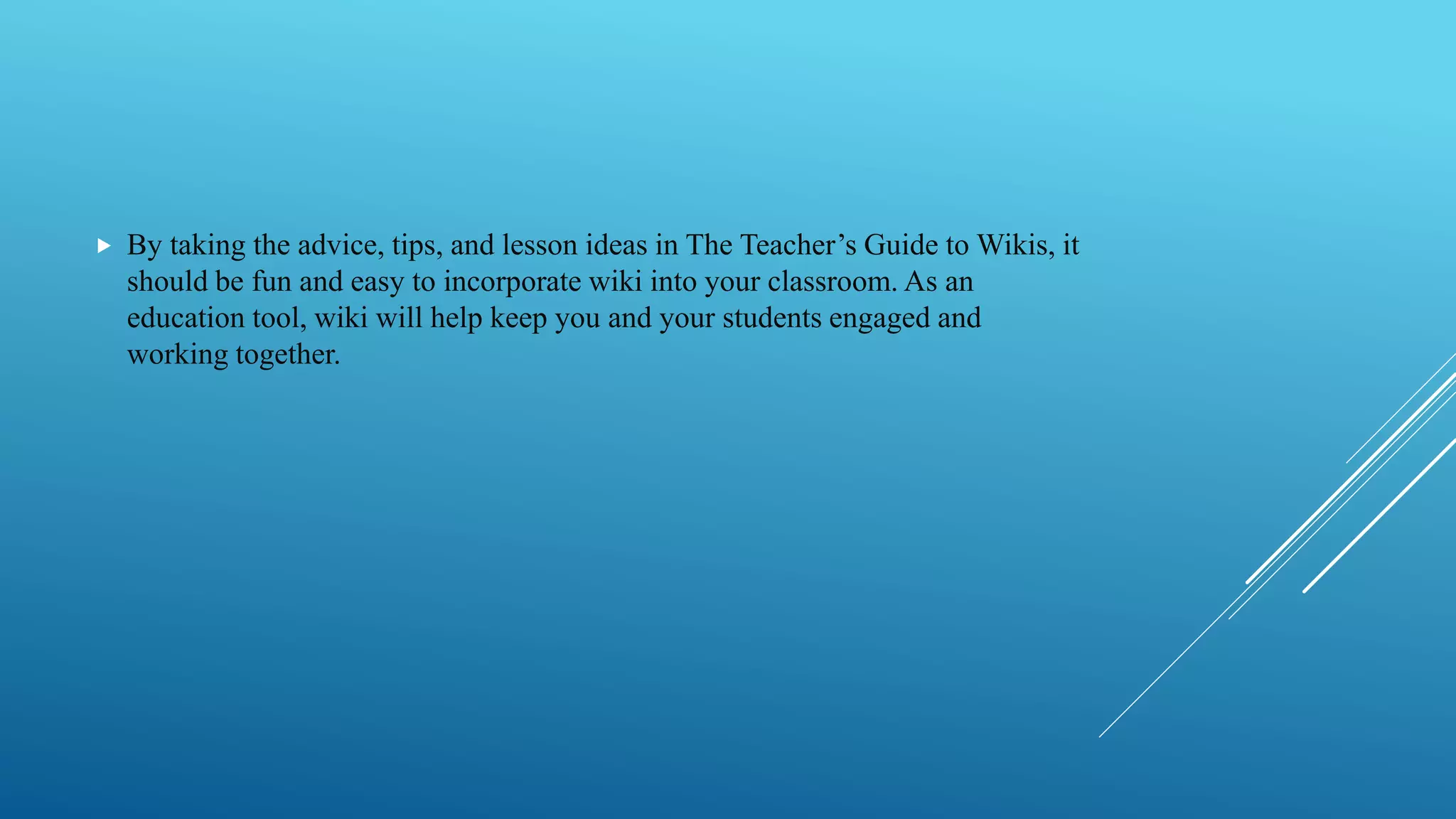  By taking the advice, tips, and lesson ideas in The Teacher’s Guide to Wikis, it
should be fun and easy to incorporate wiki into your classroom. As an
education tool, wiki will help keep you and your students engaged and
working together.
 