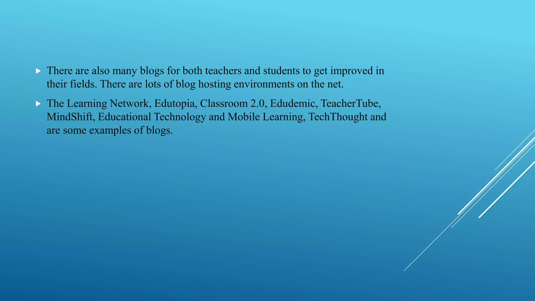  There are also many blogs for both teachers and students to get improved in
their fields. There are lots of blog hosting environments on the net.
 The Learning Network, Edutopia, Classroom 2.0, Edudemic, TeacherTube,
MindShift, Educational Technology and Mobile Learning, TechThought and
are some examples of blogs.
 