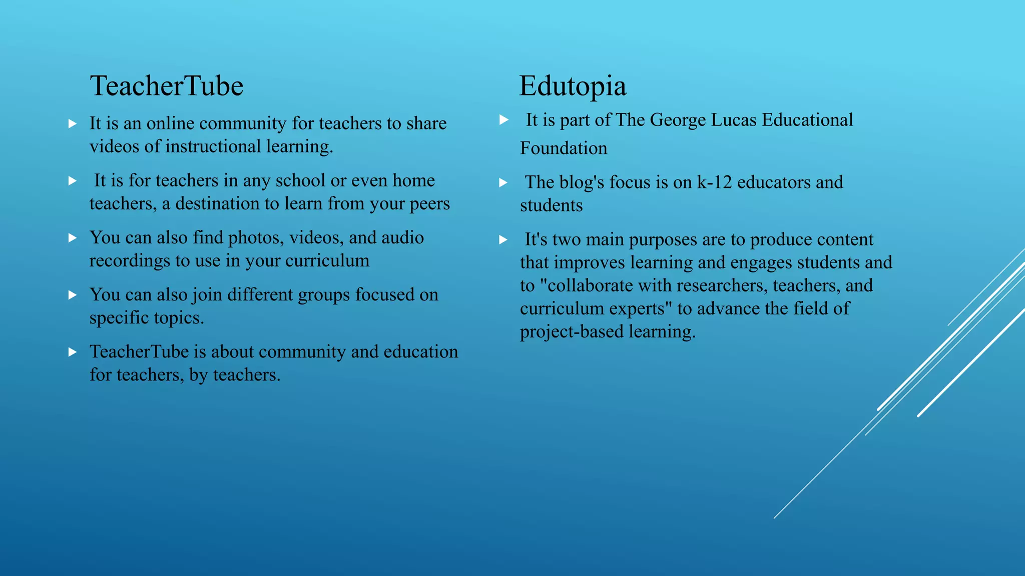 TeacherTube
 It is an online community for teachers to share
videos of instructional learning.
 It is for teachers in any school or even home
teachers, a destination to learn from your peers
 You can also find photos, videos, and audio
recordings to use in your curriculum
 You can also join different groups focused on
specific topics.
 TeacherTube is about community and education
for teachers, by teachers.
Edutopia
 It is part of The George Lucas Educational
Foundation
 The blog's focus is on k-12 educators and
students
 It's two main purposes are to produce content
that improves learning and engages students and
to "collaborate with researchers, teachers, and
curriculum experts" to advance the field of
project-based learning.
 