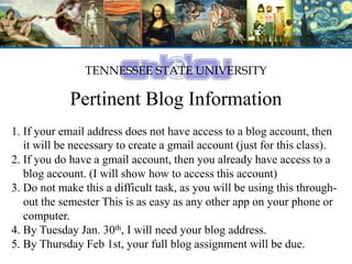 TENNESSEE STATE UNIVERSITY
Pertinent Blog Information
1. If your email address does not have access to a blog account, then
it will be necessary to create a gmail account (just for this class).
2. If you do have a gmail account, then you already have access to a
blog account. (I will show how to access this account)
3. Do not make this a difficult task, as you will be using this through-
out the semester This is as easy as any other app on your phone or
computer.
4. By Tuesday Jan. 30th, I will need your blog address.
5. By Thursday Feb 1st, your full blog assignment will be due.
 