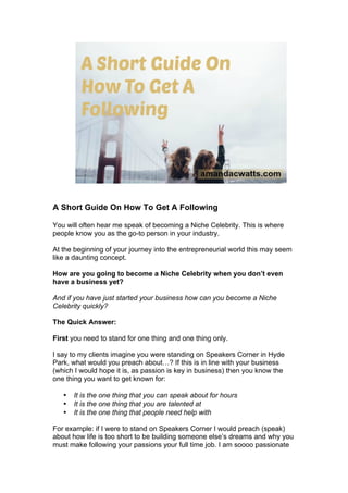 A Short Guide On How To Get A Following
You will often hear me speak of becoming a Niche Celebrity. This is where
people know you as the go-to person in your industry.
At the beginning of your journey into the entrepreneurial world this may seem
like a daunting concept.
How are you going to become a Niche Celebrity when you don’t even
have a business yet?
And if you have just started your business how can you become a Niche
Celebrity quickly?
The Quick Answer:
First you need to stand for one thing and one thing only.
I say to my clients imagine you were standing on Speakers Corner in Hyde
Park, what would you preach about…? If this is in line with your business
(which I would hope it is, as passion is key in business) then you know the
one thing you want to get known for:
• It is the one thing that you can speak about for hours
• It is the one thing that you are talented at
• It is the one thing that people need help with
For example: if I were to stand on Speakers Corner I would preach (speak)
about how life is too short to be building someone else’s dreams and why you
must make following your passions your full time job. I am soooo passionate
 