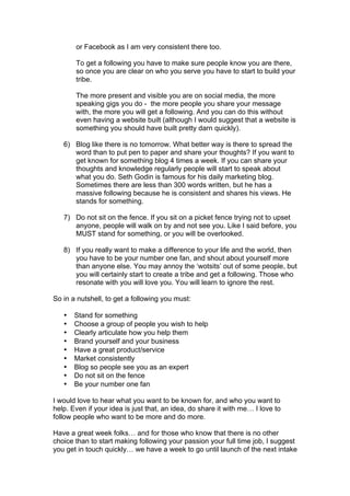 or Facebook as I am very consistent there too.
To get a following you have to make sure people know you are there,
so once you are clear on who you serve you have to start to build your
tribe.
The more present and visible you are on social media, the more
speaking gigs you do - the more people you share your message
with, the more you will get a following. And you can do this without
even having a website built (although I would suggest that a website is
something you should have built pretty darn quickly).
6) Blog like there is no tomorrow. What better way is there to spread the
word than to put pen to paper and share your thoughts? If you want to
get known for something blog 4 times a week. If you can share your
thoughts and knowledge regularly people will start to speak about
what you do. Seth Godin is famous for his daily marketing blog.
Sometimes there are less than 300 words written, but he has a
massive following because he is consistent and shares his views. He
stands for something.
7) Do not sit on the fence. If you sit on a picket fence trying not to upset
anyone, people will walk on by and not see you. Like I said before, you
MUST stand for something, or you will be overlooked.
8) If you really want to make a difference to your life and the world, then
you have to be your number one fan, and shout about yourself more
than anyone else. You may annoy the ‘wotsits’ out of some people, but
you will certainly start to create a tribe and get a following. Those who
resonate with you will love you. You will learn to ignore the rest.
So in a nutshell, to get a following you must:
• Stand for something
• Choose a group of people you wish to help
• Clearly articulate how you help them
• Brand yourself and your business
• Have a great product/service
• Market consistently
• Blog so people see you as an expert
• Do not sit on the fence
• Be your number one fan
I would love to hear what you want to be known for, and who you want to
help. Even if your idea is just that, an idea, do share it with me… I love to
follow people who want to be more and do more.
Have a great week folks… and for those who know that there is no other
choice than to start making following your passion your full time job, I suggest
you get in touch quickly… we have a week to go until launch of the next intake
 