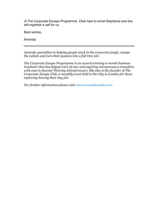 of The Corporate Escape Programme. Click here to email Stephanie and she
will organise a call for us.
Best wishes,
Amanda
Amanda specialises in helping people stuck in the corporate jungle, escape
the cubicle and turn their passion into a full time job.
The Corporate Escape Programme is an award winning 6-month business
incubator that has helped 100’s of new and aspiring entrepreneurs transition
with ease to become Thriving Entrepreneurs. She also is the founder of The
Corporate Escape Club, a monthly event held in the City in London for those
exploring leaving their day job.
For further information please visit www.amandacwatts.com
 