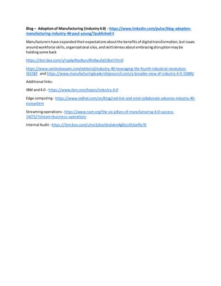 Blog – Adoptionof Manufacturing (Industry4.0) - https://www.linkedin.com/pulse/blog-adoption-
manufacturing-industry-40-paul-young/?published=t
Manufacturershave expandedtheirexpectationsaboutthe benefitsof digitaltransformation,butissues
aroundworkforce skills,organizational silos,andskittishnessaboutembracingdisruptionmaybe
holdingsome back
https://ibm.box.com/s/rsp6p9tez8uru9fo0wu5d13bxt7rtrr0
https://www.sentinelassam.com/editorial/industry-40-leveraging-the-fourth-industrial-revolution-
561583 and https://www.manufacturingleadershipcouncil.com/a-broader-view-of-industry-4-0-15084/
Additional links:
IBM and4.0 - https://www.ibm.com/topics/industry-4-0
Edge computing- https://www.redhat.com/en/blog/red-hat-and-intel-collaborate-advance-industry-40-
ecosystem
Streamingoperations - https://www.nam.org/the-six-pillars-of-manufacturing-4-0-success-
14271/?stream=business-operations
Internal Audit- https://ibm.box.com/s/noi1j6ixzl6ralxkm4g0zzs911wf6s76
 