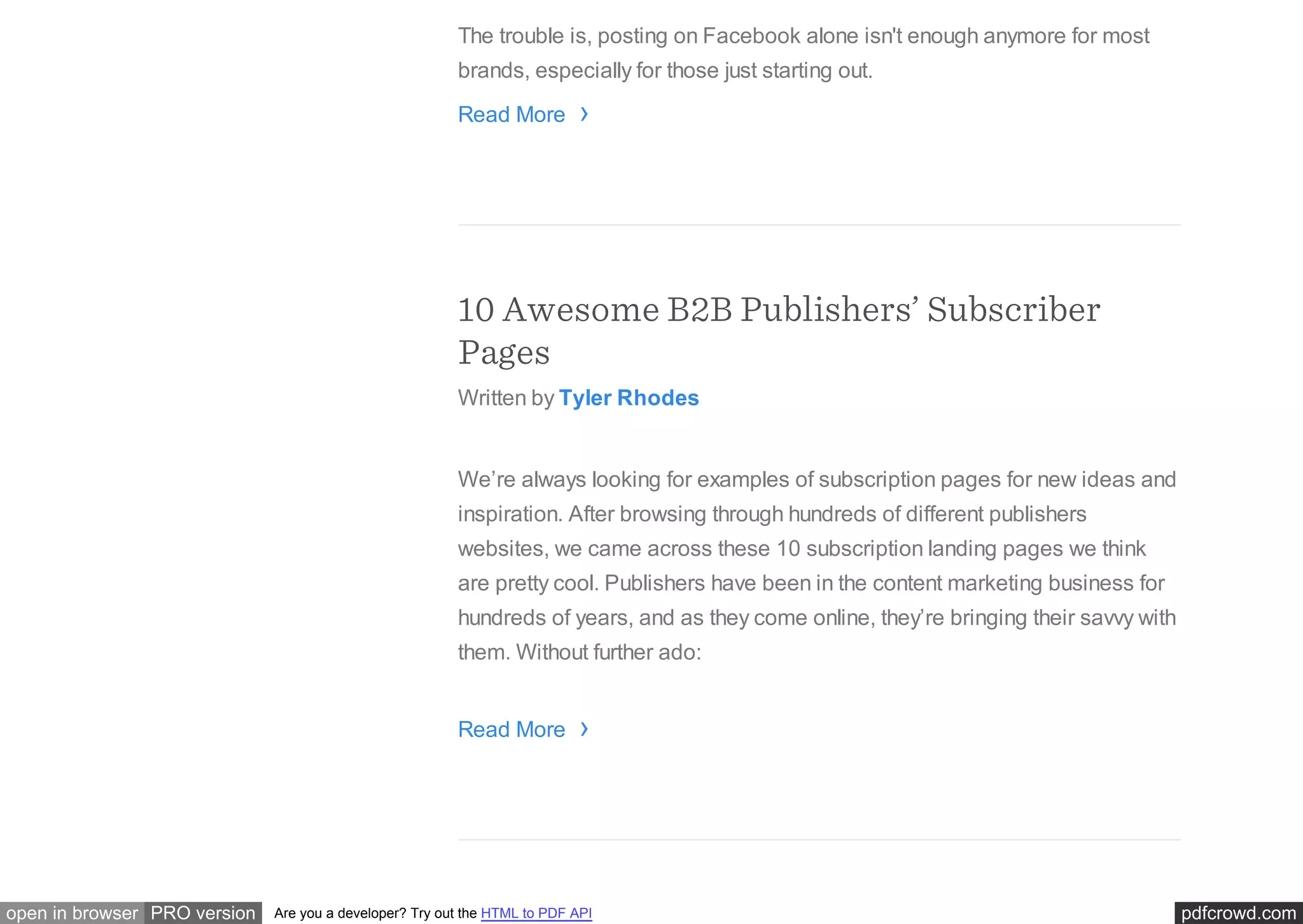 pdfcrowd.comopen in browser PRO version Are you a developer? Try out the HTML to PDF API
The trouble is, posting on Facebook alone isn't enough anymore for most
brands, especially for those just starting out.
Read More
10 Awesome B2B Publishers’ Subscriber
Pages
Written by Tyler Rhodes
We’re always looking for examples of subscription pages for new ideas and
inspiration. After browsing through hundreds of different publishers
websites, we came across these 10 subscription landing pages we think
are pretty cool. Publishers have been in the content marketing business for
hundreds of years, and as they come online, they’re bringing their savvy with
them. Without further ado:
Read More
›
›
 