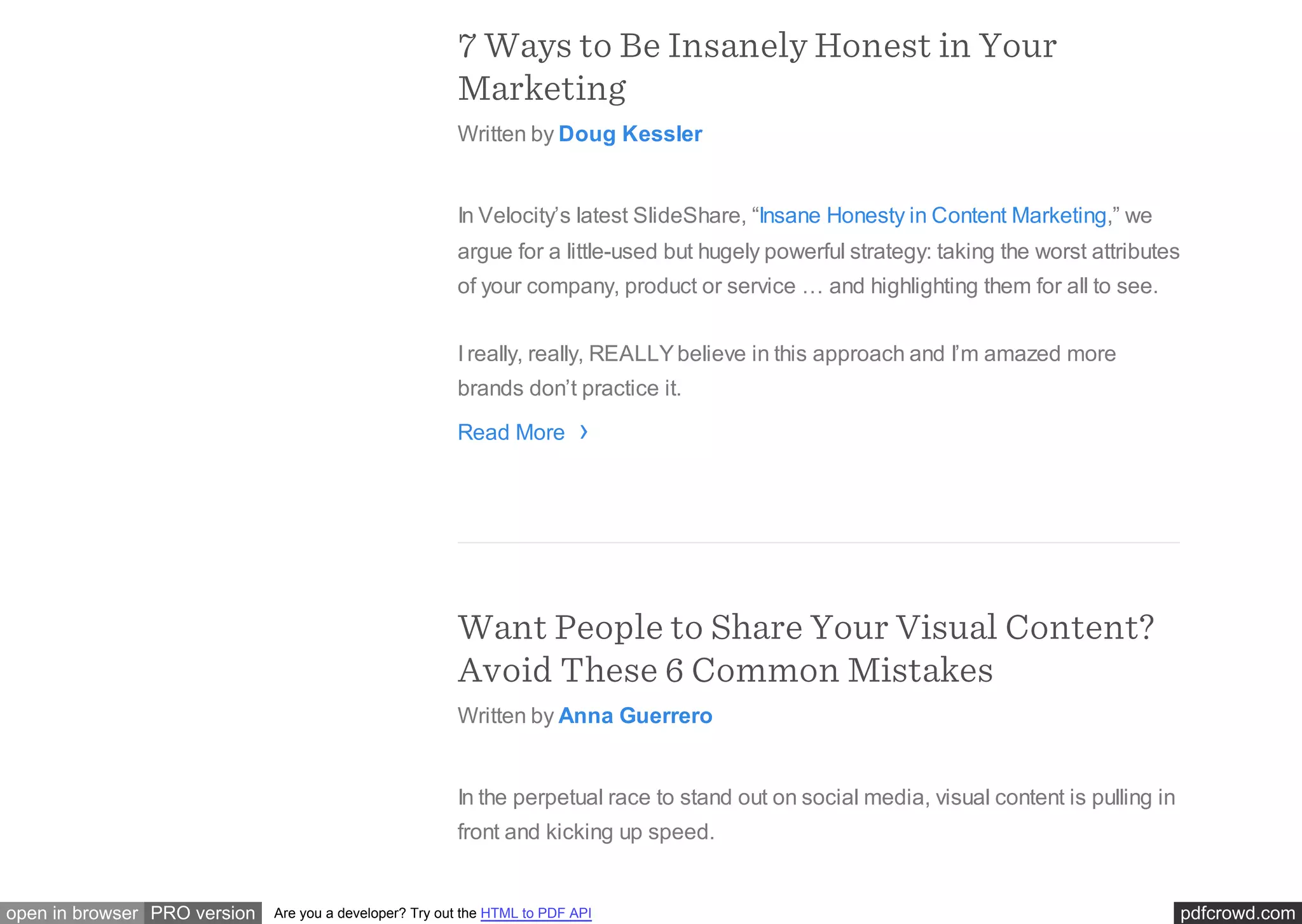 pdfcrowd.comopen in browser PRO version Are you a developer? Try out the HTML to PDF API
7 Ways to Be Insanely Honest in Your
Marketing
Written by Doug Kessler
In Velocity’s latest SlideShare, “Insane Honesty in Content Marketing,” we
argue for a little-used but hugely powerful strategy: taking the worst attributes
of your company, product or service … and highlighting them for all to see.
I really, really, REALLYbelieve in this approach and I’m amazed more
brands don’t practice it.
Read More
Want People to Share Your Visual Content?
Avoid These 6 Common Mistakes
Written by Anna Guerrero
In the perpetual race to stand out on social media, visual content is pulling in
front and kicking up speed.
›
 