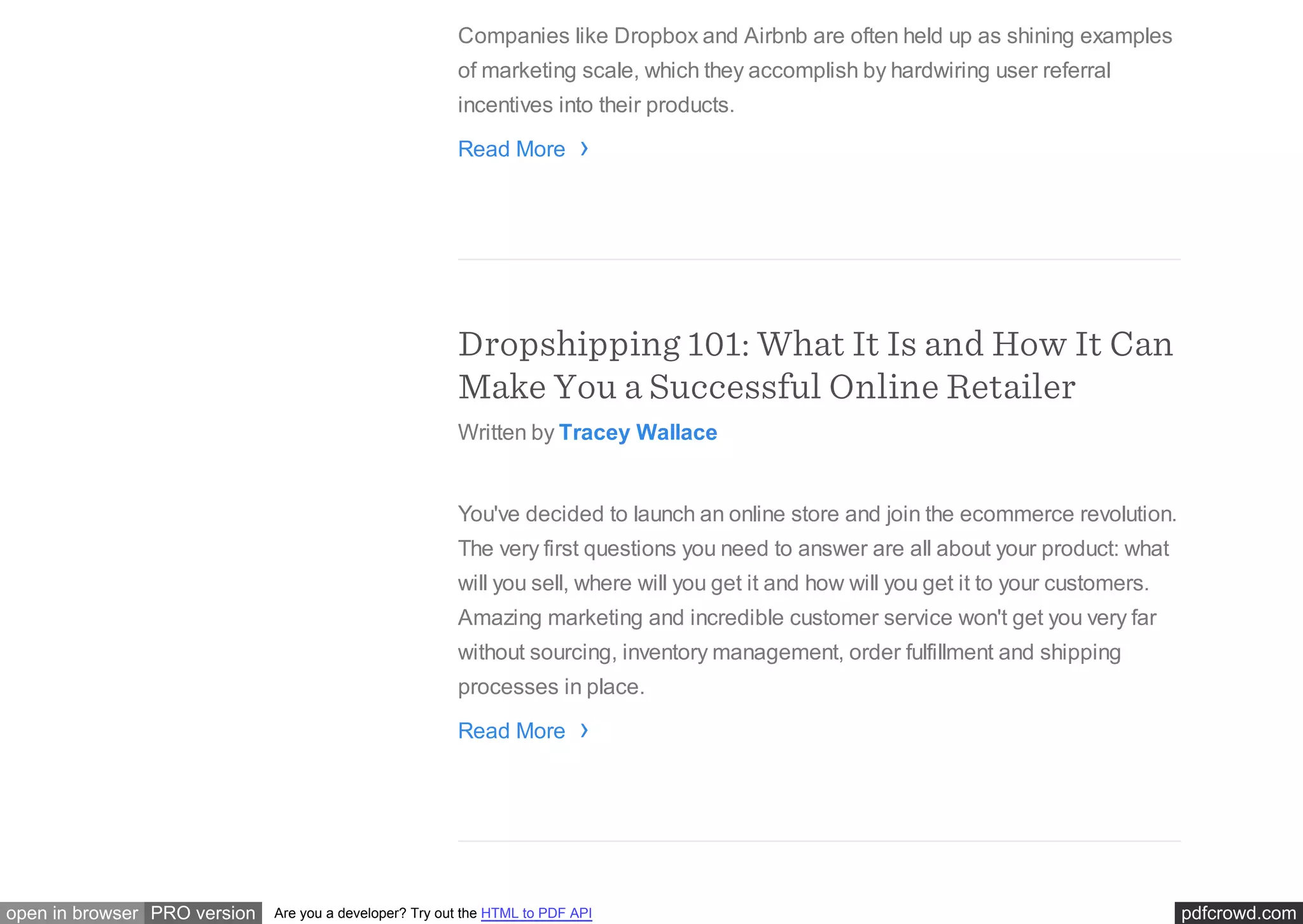 pdfcrowd.comopen in browser PRO version Are you a developer? Try out the HTML to PDF API
Companies like Dropbox and Airbnb are often held up as shining examples
of marketing scale, which they accomplish by hardwiring user referral
incentives into their products.
Read More
Dropshipping 101: What It Is and How It Can
Make You a Successful Online Retailer
Written by Tracey Wallace
You've decided to launch an online store and join the ecommerce revolution.
The very first questions you need to answer are all about your product: what
will you sell, where will you get it and how will you get it to your customers.
Amazing marketing and incredible customer service won't get you very far
without sourcing, inventory management, order fulfillment and shipping
processes in place.
Read More
›
›
 