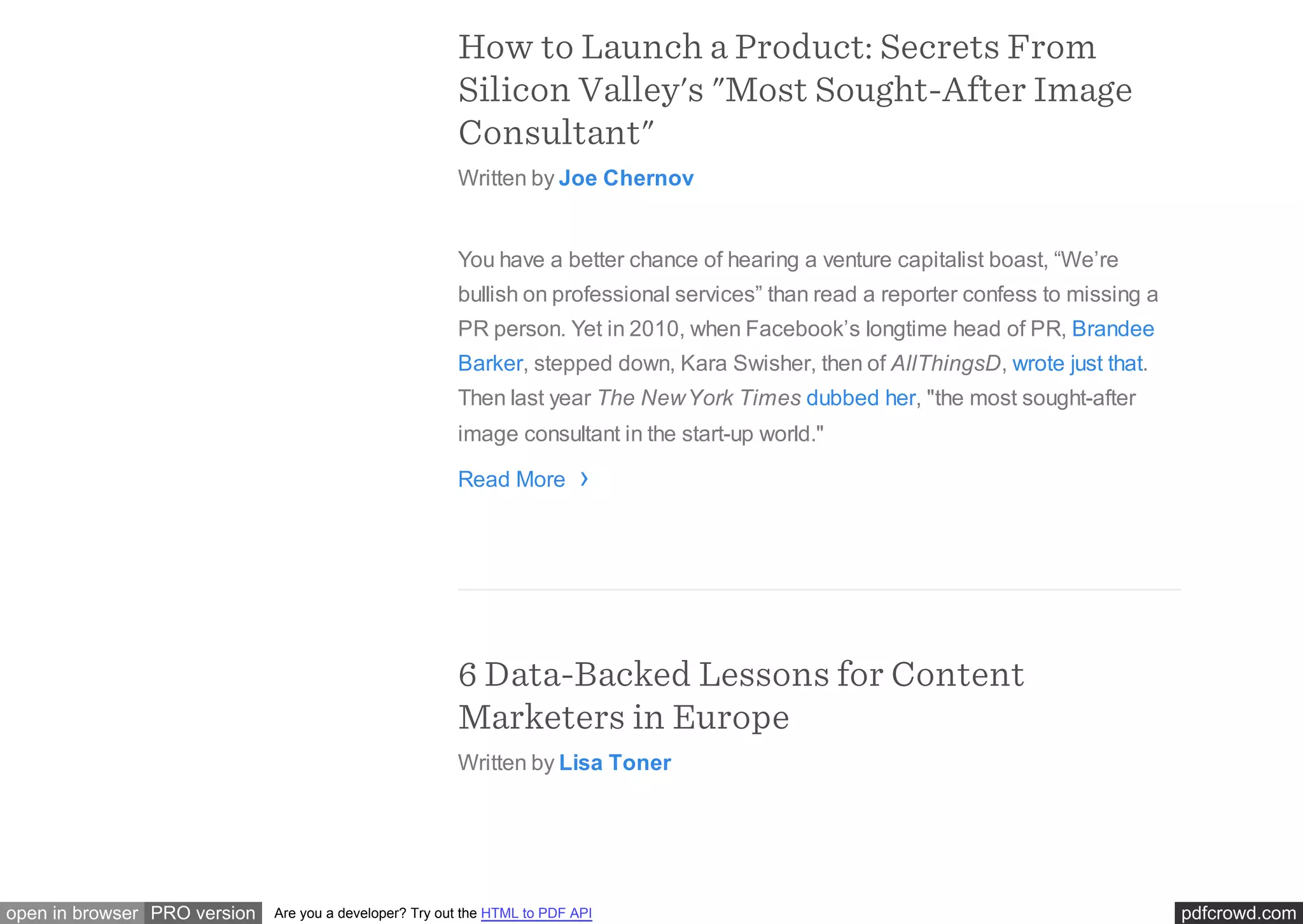 pdfcrowd.comopen in browser PRO version Are you a developer? Try out the HTML to PDF API
How to Launch a Product: Secrets From
Silicon Valley's "Most Sought-After Image
Consultant"
Written by Joe Chernov
You have a better chance of hearing a venture capitalist boast, “We’re
bullish on professional services” than read a reporter confess to missing a
PR person. Yet in 2010, when Facebook’s longtime head of PR, Brandee
Barker, stepped down, Kara Swisher, then of AllThingsD, wrote just that.
Then last year The NewYork Times dubbed her, "the most sought-after
image consultant in the start-up world."
Read More
6 Data-Backed Lessons for Content
Marketers in Europe
Written by Lisa Toner
›
 