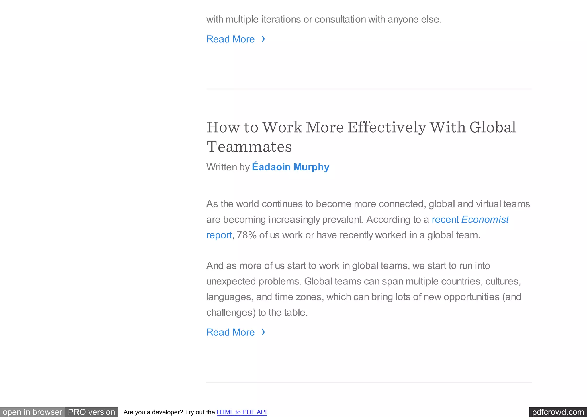 pdfcrowd.comopen in browser PRO version Are you a developer? Try out the HTML to PDF API
with multiple iterations or consultation with anyone else.
Read More
How to Work More Effectively With Global
Teammates
Written by Éadaoin Murphy
As the world continues to become more connected, global and virtual teams
are becoming increasingly prevalent. According to a recent Economist
report, 78% of us work or have recently worked in a global team.
And as more of us start to work in global teams, we start to run into
unexpected problems. Global teams can span multiple countries, cultures,
languages, and time zones, which can bring lots of new opportunities (and
challenges) to the table.
Read More
›
›
 