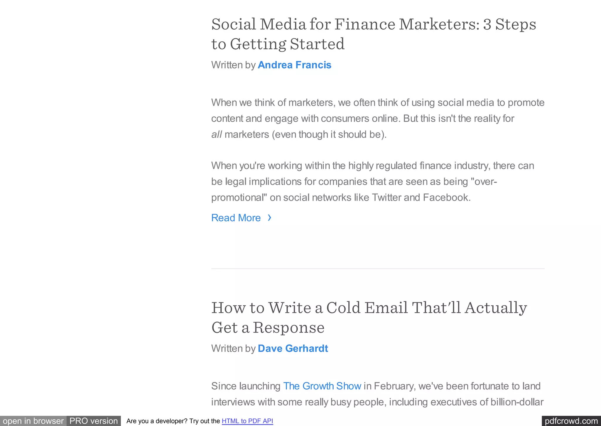 pdfcrowd.comopen in browser PRO version Are you a developer? Try out the HTML to PDF API
Social Media for Finance Marketers: 3 Steps
to Getting Started
Written by Andrea Francis
When we think of marketers, we often think of using social media to promote
content and engage with consumers online. But this isn't the reality for
all marketers (even though it should be).
When you're working within the highly regulated finance industry, there can
be legal implications for companies that are seen as being "over-
promotional" on social networks like Twitter and Facebook.
Read More
How to Write a Cold Email That'll Actually
Get a Response
Written by Dave Gerhardt
Since launching The Growth Show in February, we've been fortunate to land
interviews with some really busy people, including executives of billion-dollar
›
 