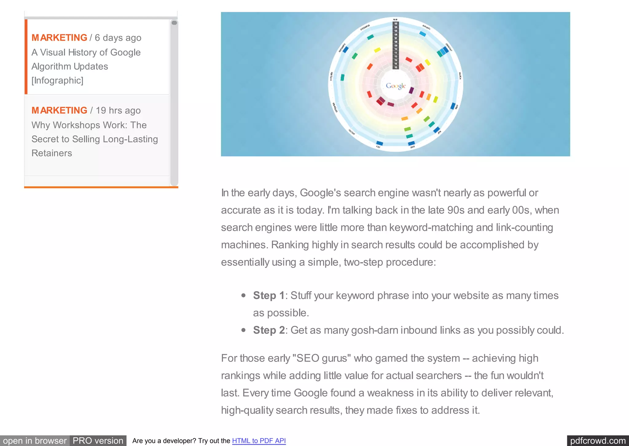 pdfcrowd.comopen in browser PRO version Are you a developer? Try out the HTML to PDF API
MARKETING / 6 days ago
A Visual History of Google
Algorithm Updates
[Infographic]
MARKETING / 19 hrs ago
Why Workshops Work: The
Secret to Selling Long-Lasting
Retainers
In the early days, Google's search engine wasn't nearly as powerful or
accurate as it is today. I'm talking back in the late 90s and early 00s, when
search engines were little more than keyword-matching and link-counting
machines. Ranking highly in search results could be accomplished by
essentially using a simple, two-step procedure:
Step 1: Stuff your keyword phrase into your website as many times
as possible.
Step 2: Get as many gosh-darn inbound links as you possibly could.
For those early "SEO gurus" who gamed the system -- achieving high
rankings while adding little value for actual searchers -- the fun wouldn't
last. Every time Google found a weakness in its ability to deliver relevant,
high-quality search results, they made fixes to address it.
 