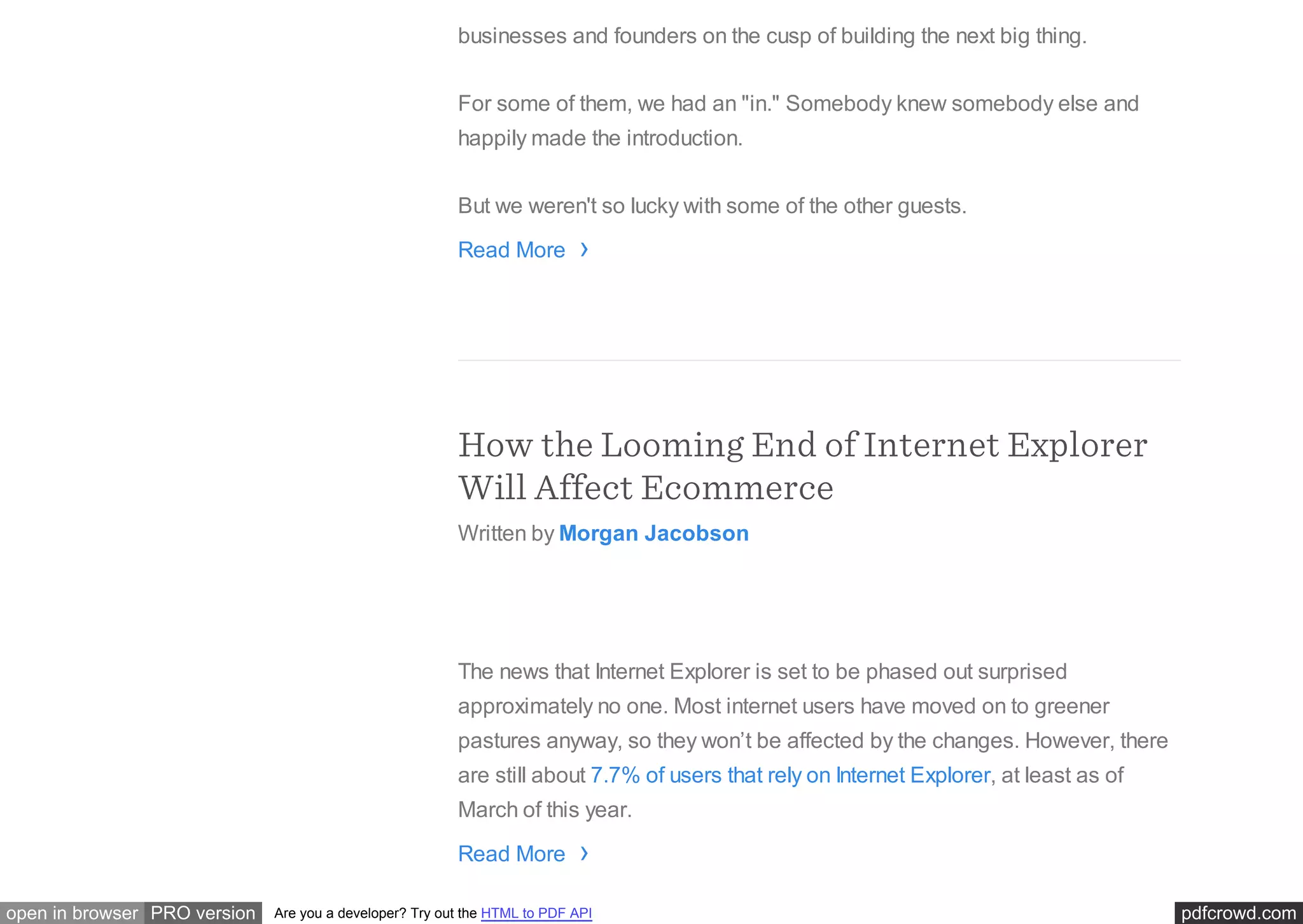pdfcrowd.comopen in browser PRO version Are you a developer? Try out the HTML to PDF API
businesses and founders on the cusp of building the next big thing.
For some of them, we had an "in." Somebody knew somebody else and
happily made the introduction.
But we weren't so lucky with some of the other guests.
Read More
How the Looming End of Internet Explorer
Will Affect Ecommerce
Written by Morgan Jacobson
The news that Internet Explorer is set to be phased out surprised
approximately no one. Most internet users have moved on to greener
pastures anyway, so they won’t be affected by the changes. However, there
are still about 7.7% of users that rely on Internet Explorer, at least as of
March of this year.
Read More
›
›
 