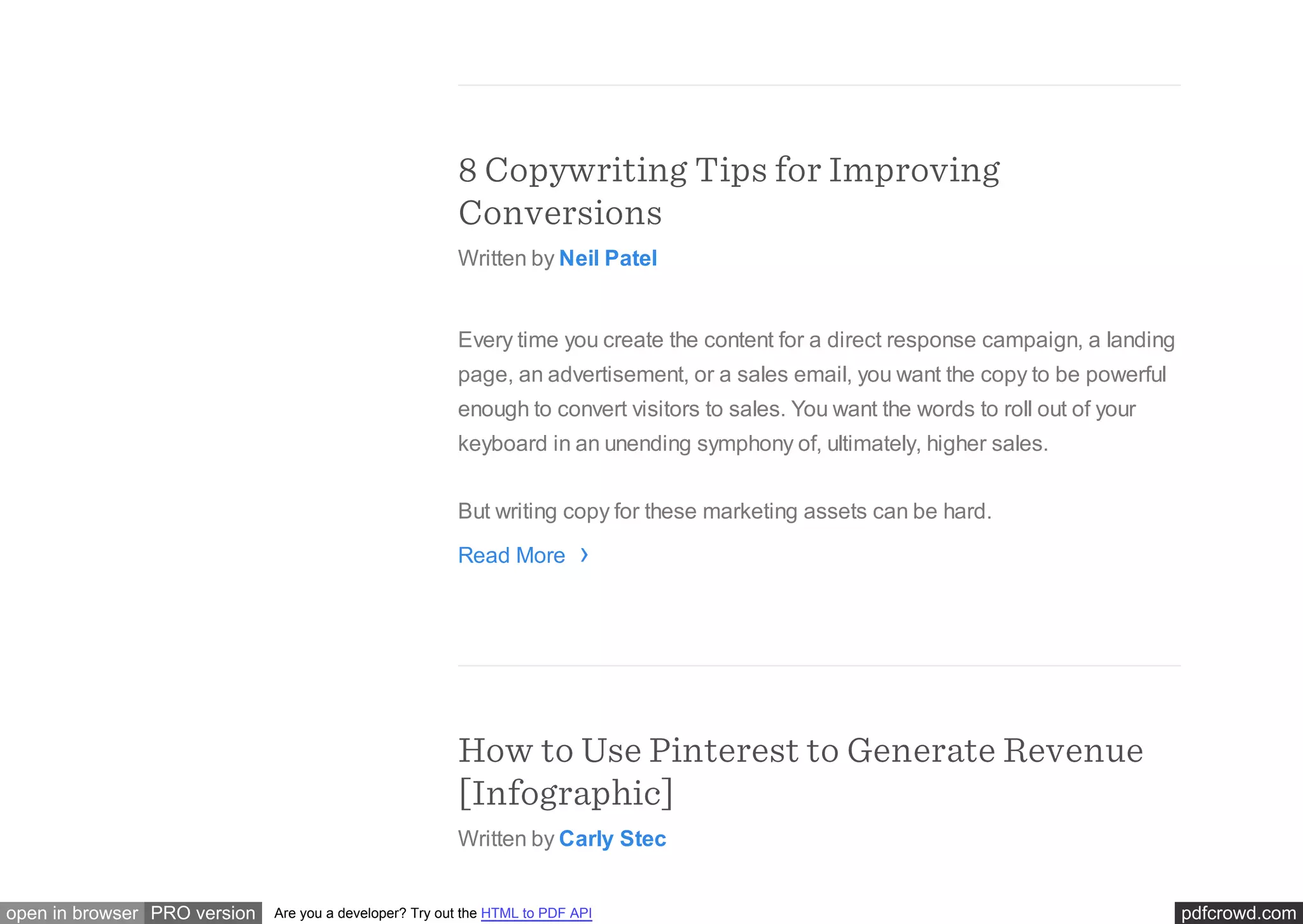 pdfcrowd.comopen in browser PRO version Are you a developer? Try out the HTML to PDF API
8 Copywriting Tips for Improving
Conversions
Written by Neil Patel
Every time you create the content for a direct response campaign, a landing
page, an advertisement, or a sales email, you want the copy to be powerful
enough to convert visitors to sales. You want the words to roll out of your
keyboard in an unending symphony of, ultimately, higher sales.
But writing copy for these marketing assets can be hard.
Read More
How to Use Pinterest to Generate Revenue
[Infographic]
Written by Carly Stec
›
 