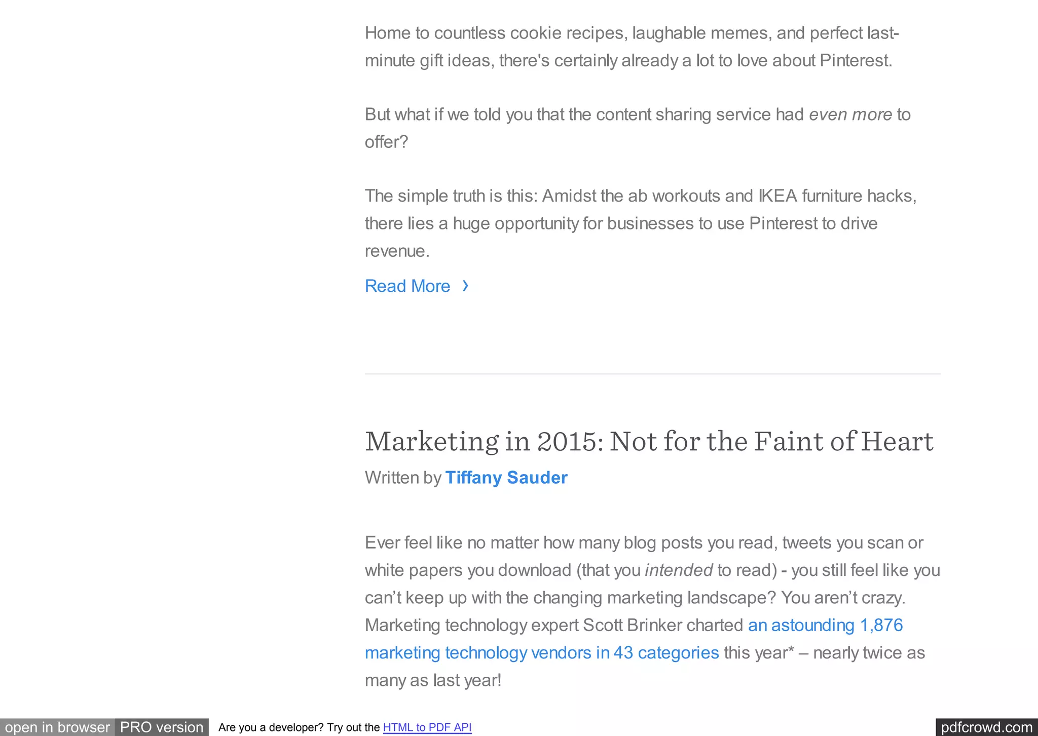 pdfcrowd.comopen in browser PRO version Are you a developer? Try out the HTML to PDF API
Home to countless cookie recipes, laughable memes, and perfect last-
minute gift ideas, there's certainly already a lot to love about Pinterest.
But what if we told you that the content sharing service had even more to
offer?
The simple truth is this: Amidst the ab workouts and IKEA furniture hacks,
there lies a huge opportunity for businesses to use Pinterest to drive
revenue.
Read More
Marketing in 2015: Not for the Faint of Heart
Written by Tiffany Sauder
Ever feel like no matter how many blog posts you read, tweets you scan or
white papers you download (that you intended to read) - you still feel like you
can’t keep up with the changing marketing landscape? You aren’t crazy.
Marketing technology expert Scott Brinker charted an astounding 1,876
marketing technology vendors in 43 categories this year* – nearly twice as
many as last year!
›
 