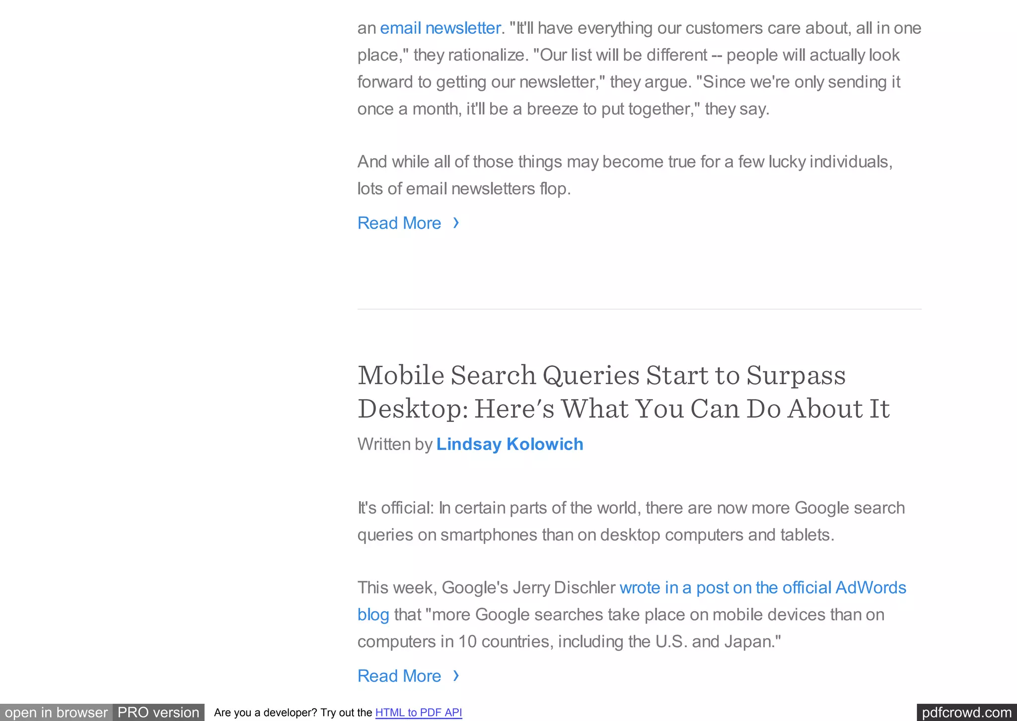 pdfcrowd.comopen in browser PRO version Are you a developer? Try out the HTML to PDF API
an email newsletter. "It'll have everything our customers care about, all in one
place," they rationalize. "Our list will be different -- people will actually look
forward to getting our newsletter," they argue. "Since we're only sending it
once a month, it'll be a breeze to put together," they say.
And while all of those things may become true for a few lucky individuals,
lots of email newsletters flop.
Read More
Mobile Search Queries Start to Surpass
Desktop: Here's What You Can Do About It
Written by Lindsay Kolowich
It's official: In certain parts of the world, there are now more Google search
queries on smartphones than on desktop computers and tablets.
This week, Google's Jerry Dischler wrote in a post on the official AdWords
blog that "more Google searches take place on mobile devices than on
computers in 10 countries, including the U.S. and Japan."
Read More
›
›
 