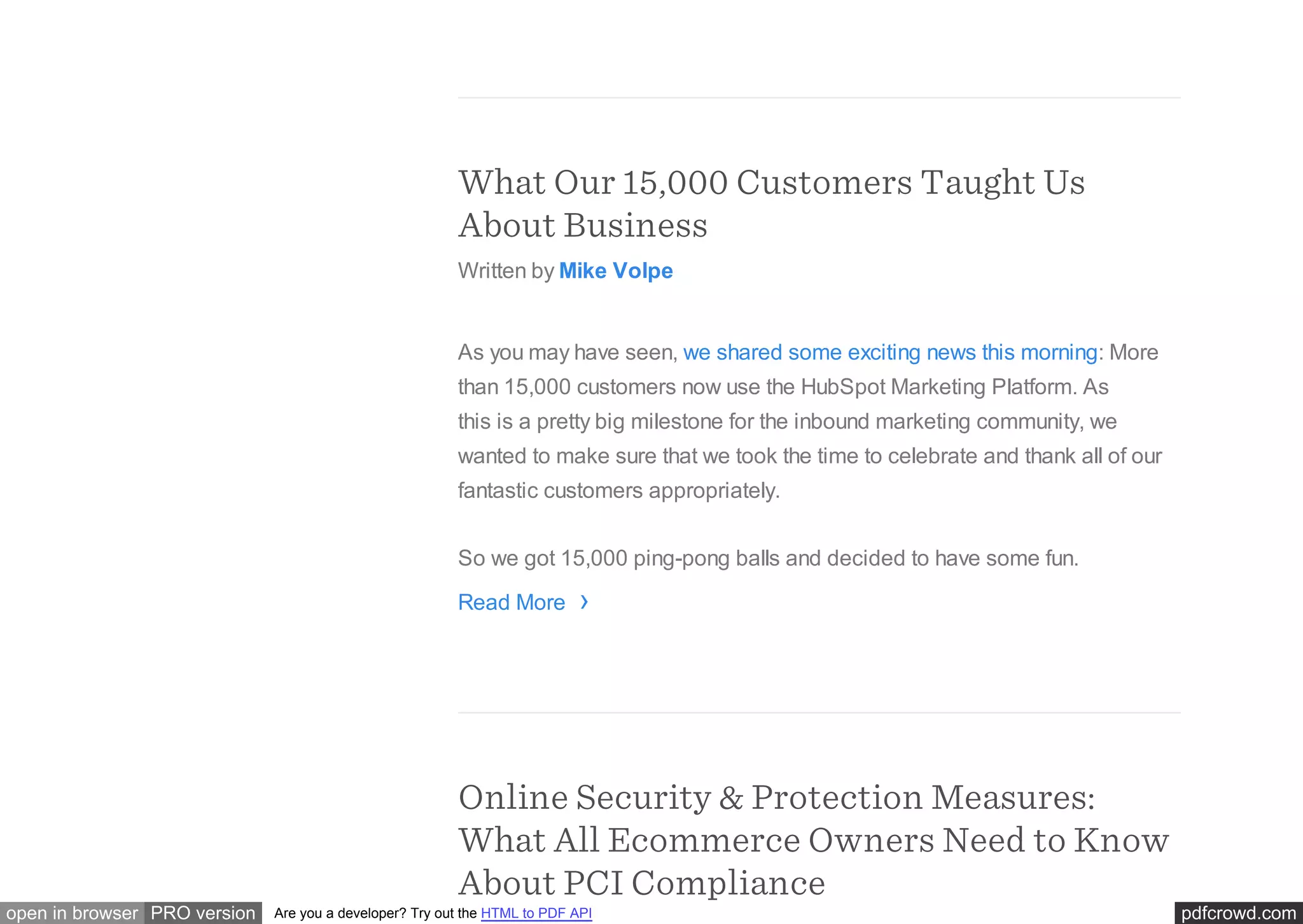 pdfcrowd.comopen in browser PRO version Are you a developer? Try out the HTML to PDF API
What Our 15,000 Customers Taught Us
About Business
Written by Mike Volpe
As you may have seen, we shared some exciting news this morning: More
than 15,000 customers now use the HubSpot Marketing Platform. As
this is a pretty big milestone for the inbound marketing community, we
wanted to make sure that we took the time to celebrate and thank all of our
fantastic customers appropriately.
So we got 15,000 ping-pong balls and decided to have some fun.
Read More
Online Security & Protection Measures:
What All Ecommerce Owners Need to Know
About PCI Compliance
›
 