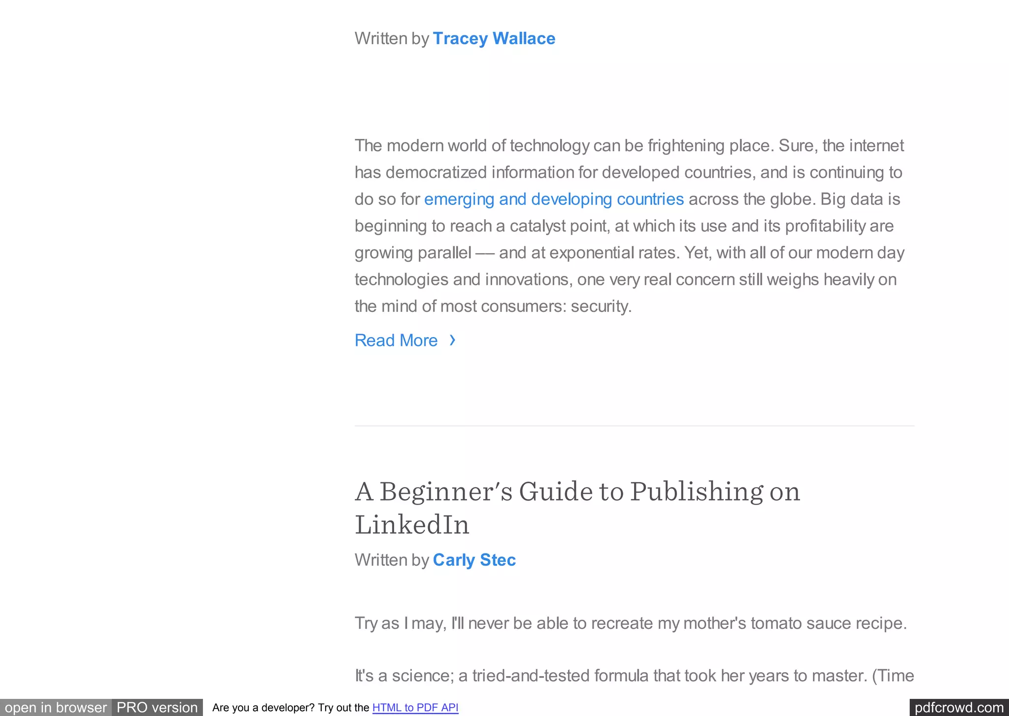 pdfcrowd.comopen in browser PRO version Are you a developer? Try out the HTML to PDF API
About PCI Compliance
Written by Tracey Wallace
The modern world of technology can be frightening place. Sure, the internet
has democratized information for developed countries, and is continuing to
do so for emerging and developing countries across the globe. Big data is
beginning to reach a catalyst point, at which its use and its profitability are
growing parallel –– and at exponential rates. Yet, with all of our modern day
technologies and innovations, one very real concern still weighs heavily on
the mind of most consumers: security.
Read More
A Beginner's Guide to Publishing on
LinkedIn
Written by Carly Stec
Try as I may, I'll never be able to recreate my mother's tomato sauce recipe.
It's a science; a tried-and-tested formula that took her years to master. (Time
›
 