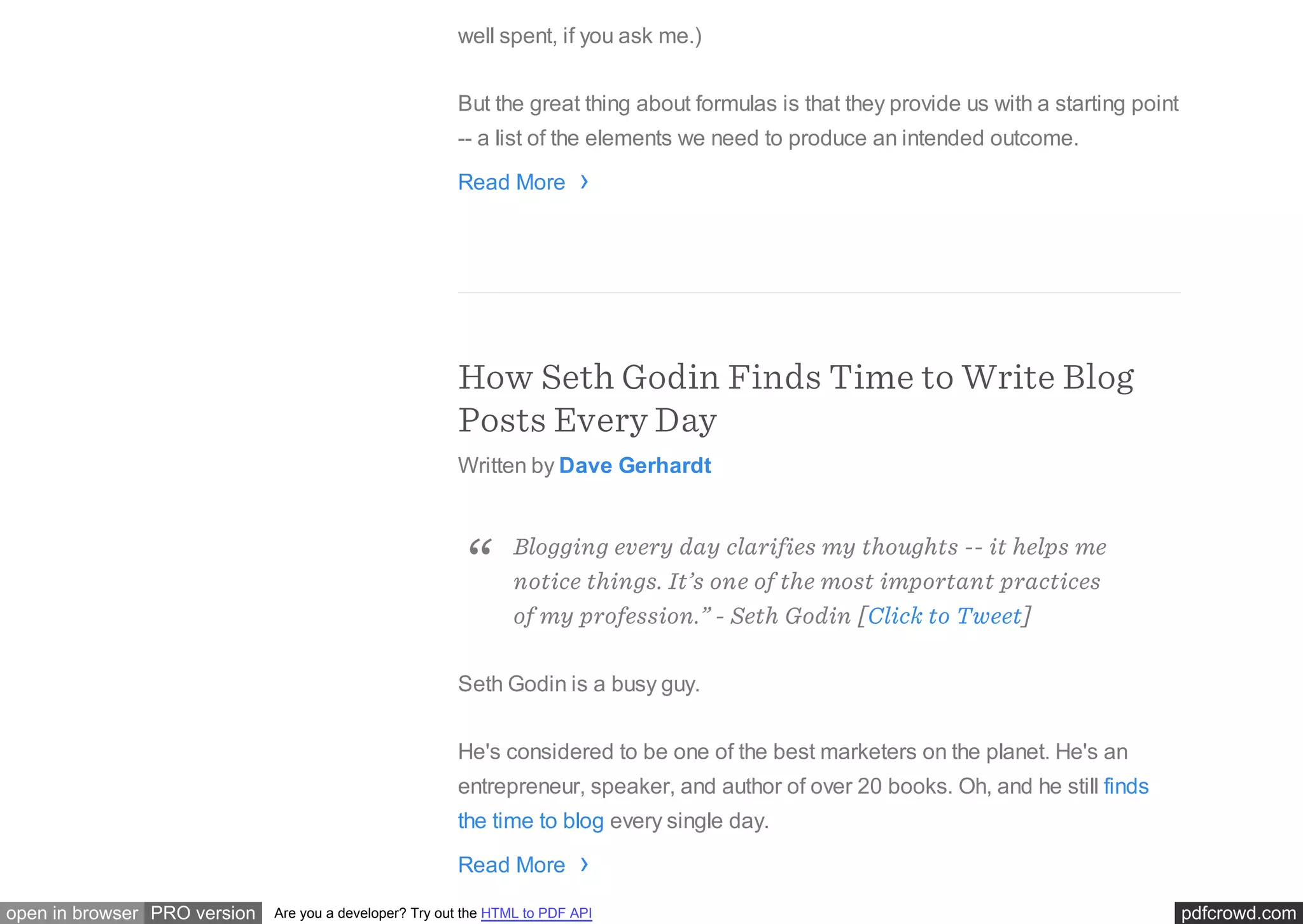 pdfcrowd.comopen in browser PRO version Are you a developer? Try out the HTML to PDF API
well spent, if you ask me.)
But the great thing about formulas is that they provide us with a starting point
-- a list of the elements we need to produce an intended outcome.
Read More
How Seth Godin Finds Time to Write Blog
Posts Every Day
Written by Dave Gerhardt
Seth Godin is a busy guy.
He's considered to be one of the best marketers on the planet. He's an
entrepreneur, speaker, and author of over 20 books. Oh, and he still finds
the time to blog every single day.
Read More
›
Blogging every day clarifies my thoughts -- it helps me
notice things. It’s one of the most important practices
of my profession.” - Seth Godin [Click to Tweet]
“
›
 