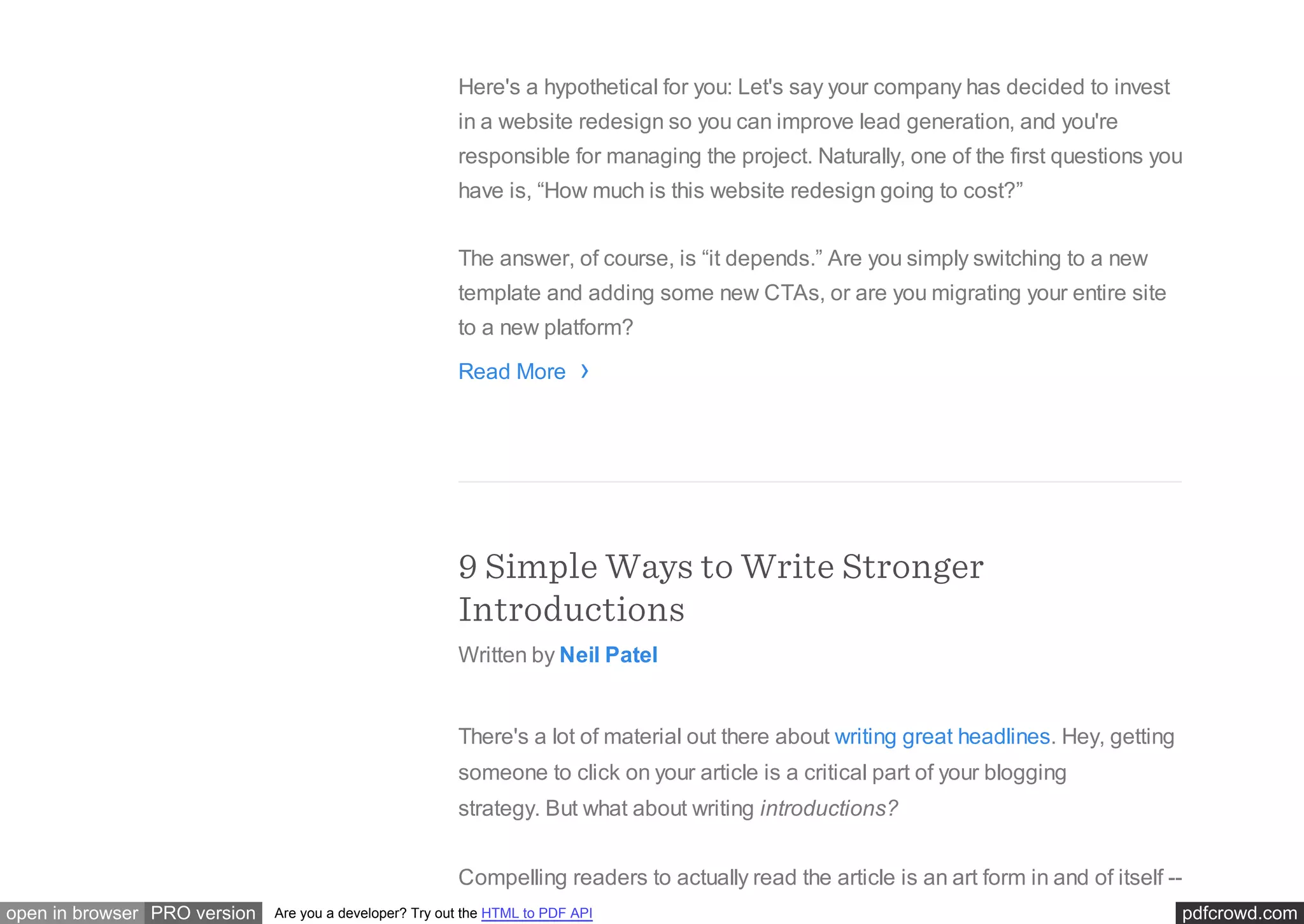 pdfcrowd.comopen in browser PRO version Are you a developer? Try out the HTML to PDF API
Here's a hypothetical for you: Let's say your company has decided to invest
in a website redesign so you can improve lead generation, and you're
responsible for managing the project. Naturally, one of the first questions you
have is, “How much is this website redesign going to cost?”
The answer, of course, is “it depends.” Are you simply switching to a new
template and adding some new CTAs, or are you migrating your entire site
to a new platform?
Read More
9 Simple Ways to Write Stronger
Introductions
Written by Neil Patel
There's a lot of material out there about writing great headlines. Hey, getting
someone to click on your article is a critical part of your blogging
strategy. But what about writing introductions?
Compelling readers to actually read the article is an art form in and of itself --
›
 