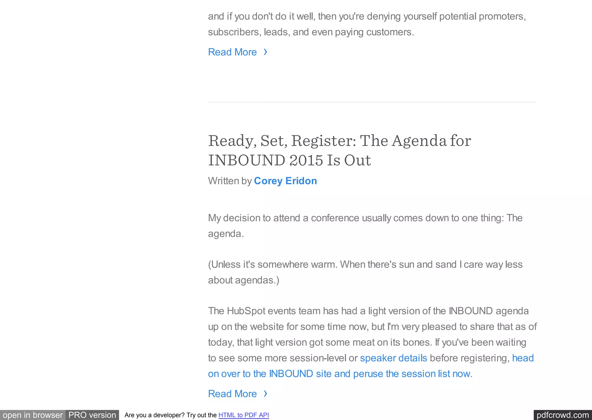 pdfcrowd.comopen in browser PRO version Are you a developer? Try out the HTML to PDF API
and if you don't do it well, then you're denying yourself potential promoters,
subscribers, leads, and even paying customers.
Read More
Ready, Set, Register: The Agenda for
INBOUND 2015 Is Out
Written by Corey Eridon
My decision to attend a conference usually comes down to one thing: The
agenda.
(Unless it's somewhere warm. When there's sun and sand I care way less
about agendas.)
The HubSpot events team has had a light version of the INBOUND agenda
up on the website for some time now, but I'm very pleased to share that as of
today, that light version got some meat on its bones. If you've been waiting
to see some more session-level or speaker details before registering, head
on over to the INBOUND site and peruse the session list now.
Read More
›
›
 