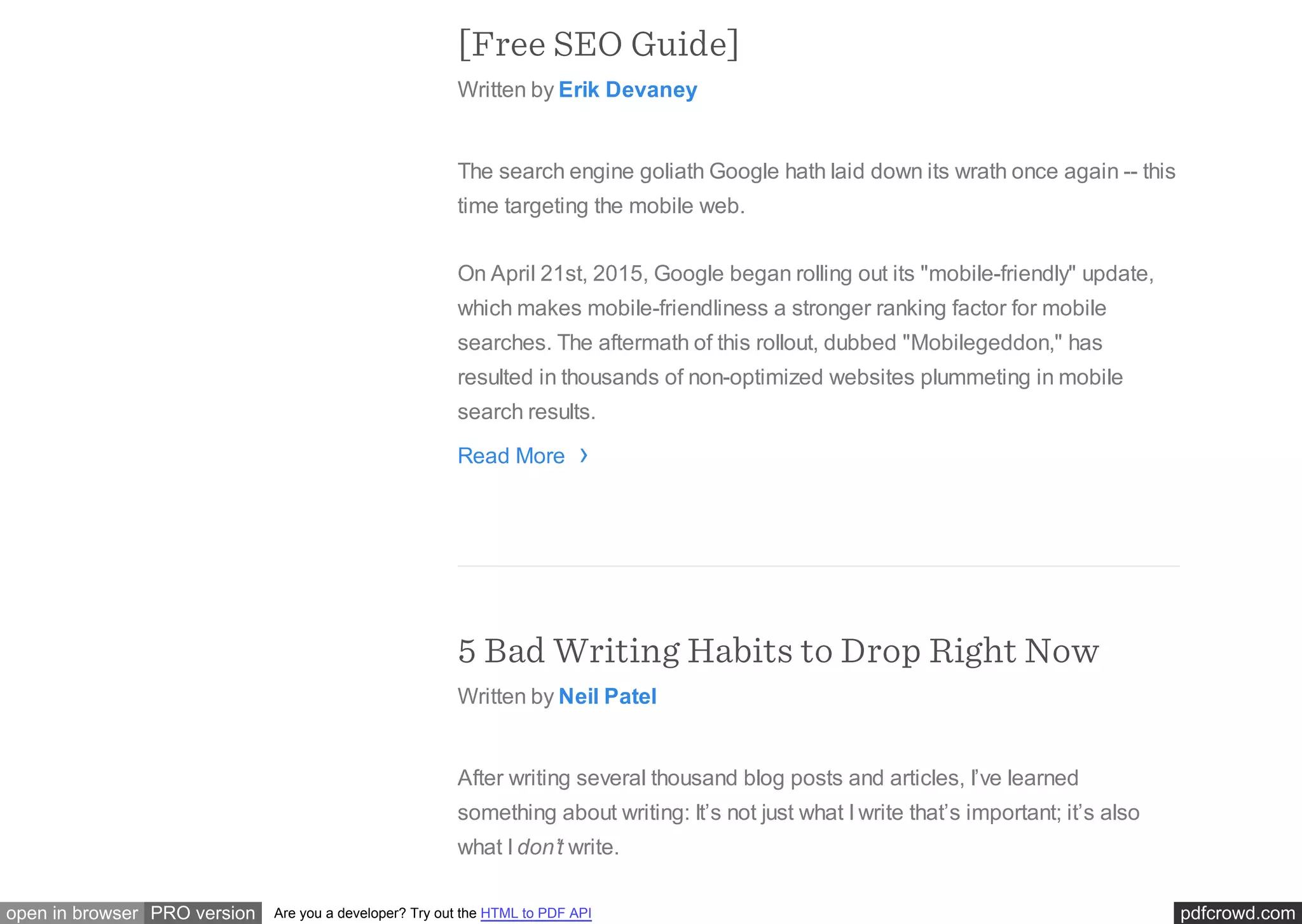 pdfcrowd.comopen in browser PRO version Are you a developer? Try out the HTML to PDF API
[Free SEO Guide]
Written by Erik Devaney
The search engine goliath Google hath laid down its wrath once again -- this
time targeting the mobile web.
On April 21st, 2015, Google began rolling out its "mobile-friendly" update,
which makes mobile-friendliness a stronger ranking factor for mobile
searches. The aftermath of this rollout, dubbed "Mobilegeddon," has
resulted in thousands of non-optimized websites plummeting in mobile
search results.
Read More
5 Bad Writing Habits to Drop Right Now
Written by Neil Patel
After writing several thousand blog posts and articles, I’ve learned
something about writing: It’s not just what I write that’s important; it’s also
what I don’t write.
›
 