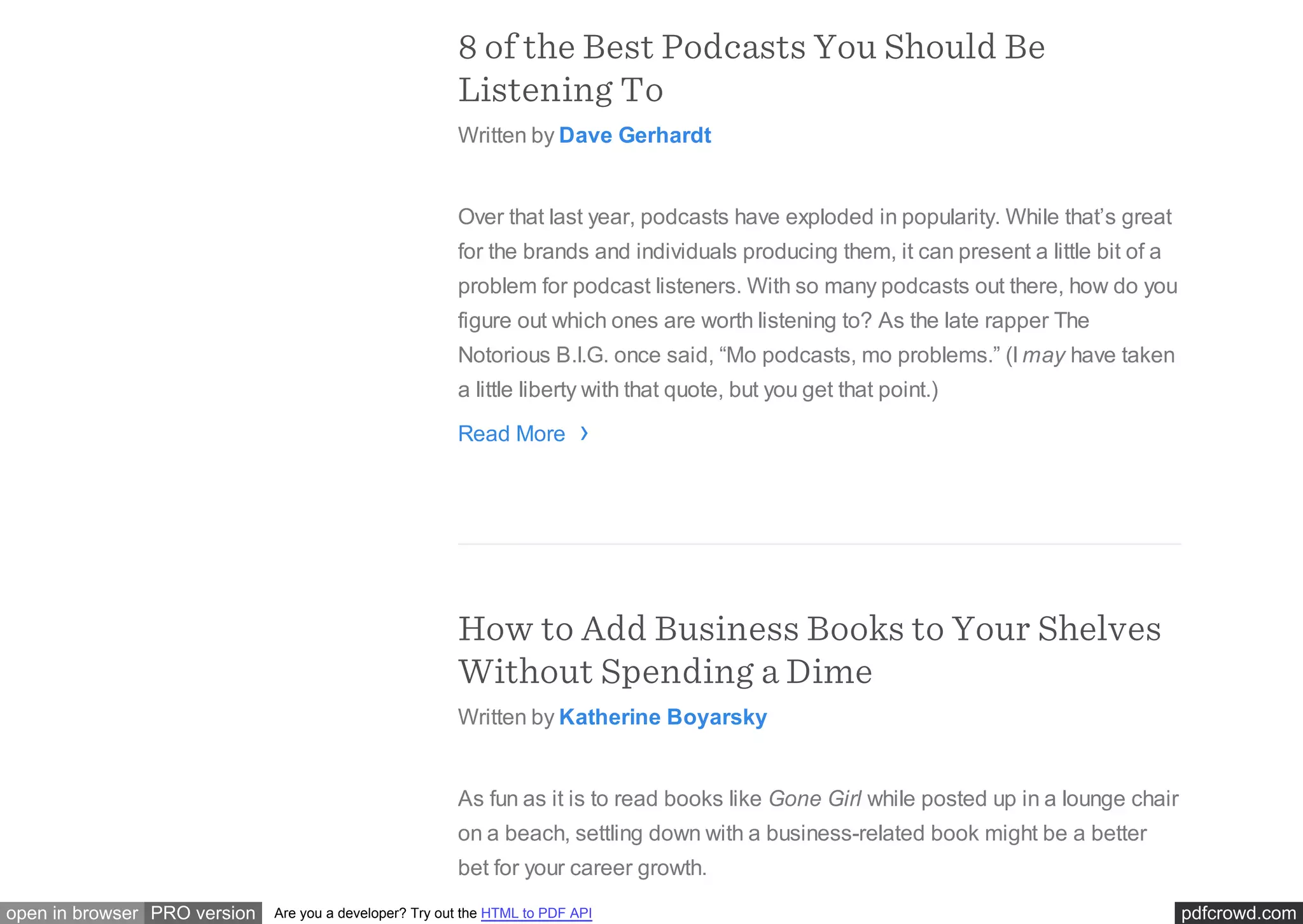 pdfcrowd.comopen in browser PRO version Are you a developer? Try out the HTML to PDF API
8 of the Best Podcasts You Should Be
Listening To
Written by Dave Gerhardt
Over that last year, podcasts have exploded in popularity. While that’s great
for the brands and individuals producing them, it can present a little bit of a
problem for podcast listeners. With so many podcasts out there, how do you
figure out which ones are worth listening to? As the late rapper The
Notorious B.I.G. once said, “Mo podcasts, mo problems.” (I may have taken
a little liberty with that quote, but you get that point.)
Read More
How to Add Business Books to Your Shelves
Without Spending a Dime
Written by Katherine Boyarsky
As fun as it is to read books like Gone Girl while posted up in a lounge chair
on a beach, settling down with a business-related book might be a better
bet for your career growth.
›
 