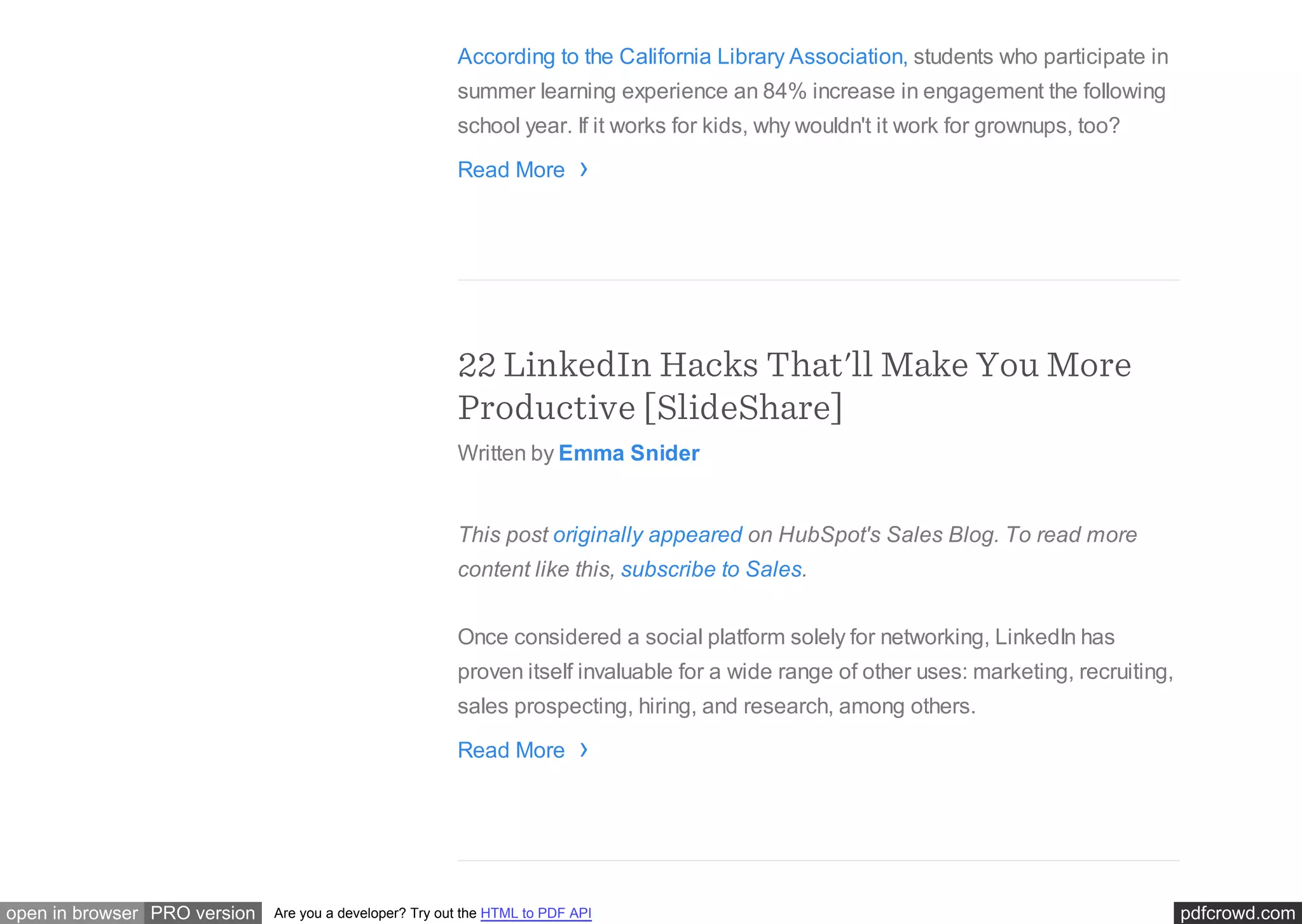 pdfcrowd.comopen in browser PRO version Are you a developer? Try out the HTML to PDF API
According to the California Library Association, students who participate in
summer learning experience an 84% increase in engagement the following
school year. If it works for kids, why wouldn't it work for grownups, too?
Read More
22 LinkedIn Hacks That'll Make You More
Productive [SlideShare]
Written by Emma Snider
This post originally appeared on HubSpot's Sales Blog. To read more
content like this, subscribe to Sales.
Once considered a social platform solely for networking, LinkedIn has
proven itself invaluable for a wide range of other uses: marketing, recruiting,
sales prospecting, hiring, and research, among others.
Read More
›
›
 