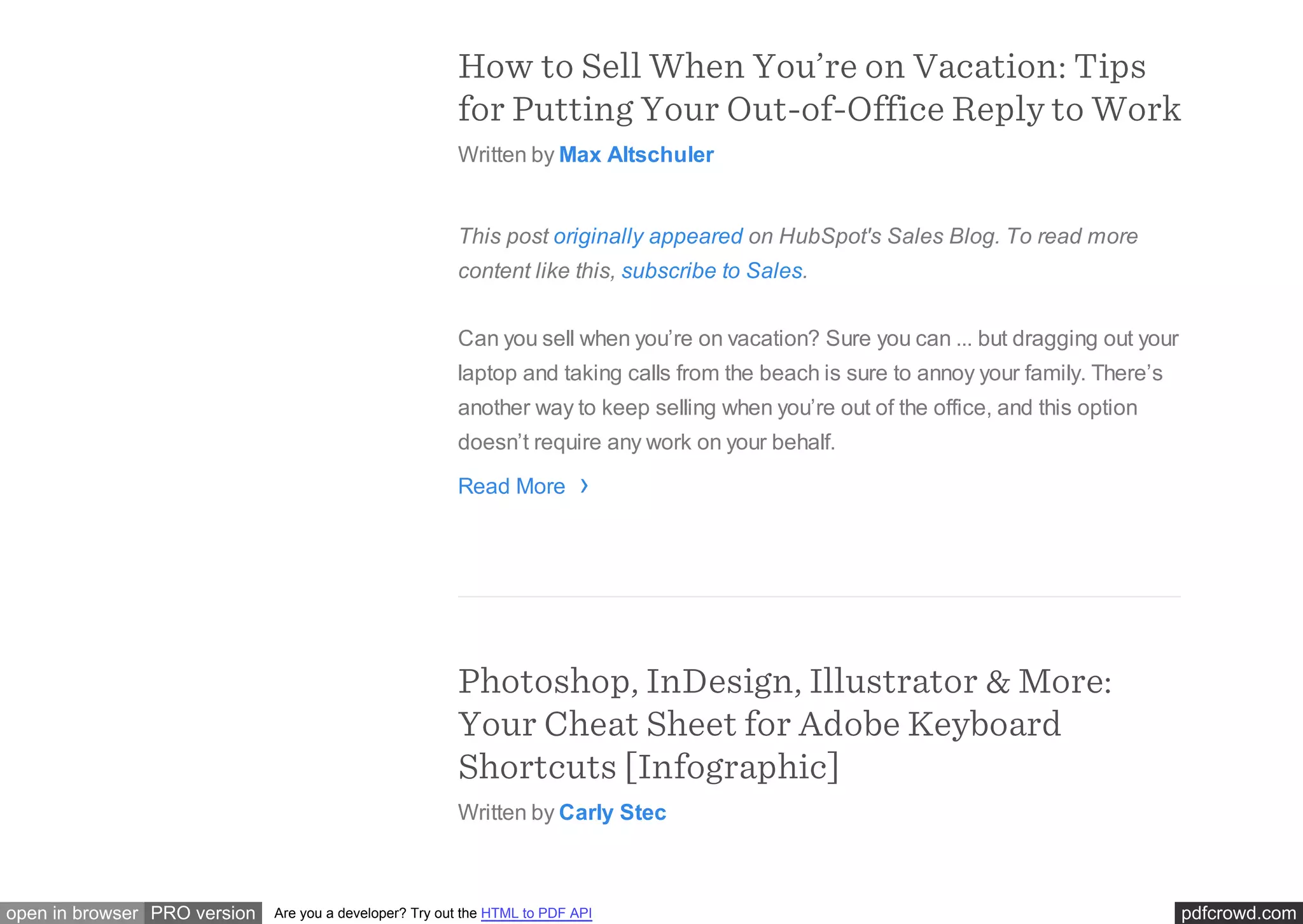pdfcrowd.comopen in browser PRO version Are you a developer? Try out the HTML to PDF API
How to Sell When You’re on Vacation: Tips
for Putting Your Out-of-Office Reply to Work
Written by Max Altschuler
This post originally appeared on HubSpot's Sales Blog. To read more
content like this, subscribe to Sales.
Can you sell when you’re on vacation? Sure you can ... but dragging out your
laptop and taking calls from the beach is sure to annoy your family. There’s
another way to keep selling when you’re out of the office, and this option
doesn’t require any work on your behalf.
Read More
Photoshop, InDesign, Illustrator & More:
Your Cheat Sheet for Adobe Keyboard
Shortcuts [Infographic]
Written by Carly Stec
›
 