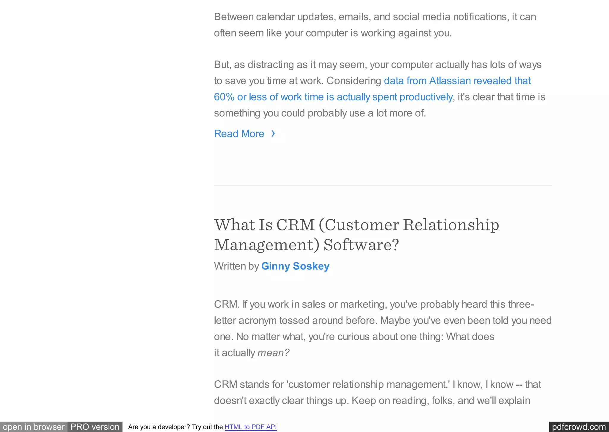 pdfcrowd.comopen in browser PRO version Are you a developer? Try out the HTML to PDF API
Between calendar updates, emails, and social media notifications, it can
often seem like your computer is working against you.
But, as distracting as it may seem, your computer actually has lots of ways
to save you time at work. Considering data from Atlassian revealed that
60% or less of work time is actually spent productively, it's clear that time is
something you could probably use a lot more of.
Read More
What Is CRM (Customer Relationship
Management) Software?
Written by Ginny Soskey
CRM. If you work in sales or marketing, you've probably heard this three-
letter acronym tossed around before. Maybe you've even been told you need
one. No matter what, you're curious about one thing: What does
it actually mean?
CRM stands for 'customer relationship management.' I know, I know -- that
doesn't exactly clear things up. Keep on reading, folks, and we'll explain
›
 