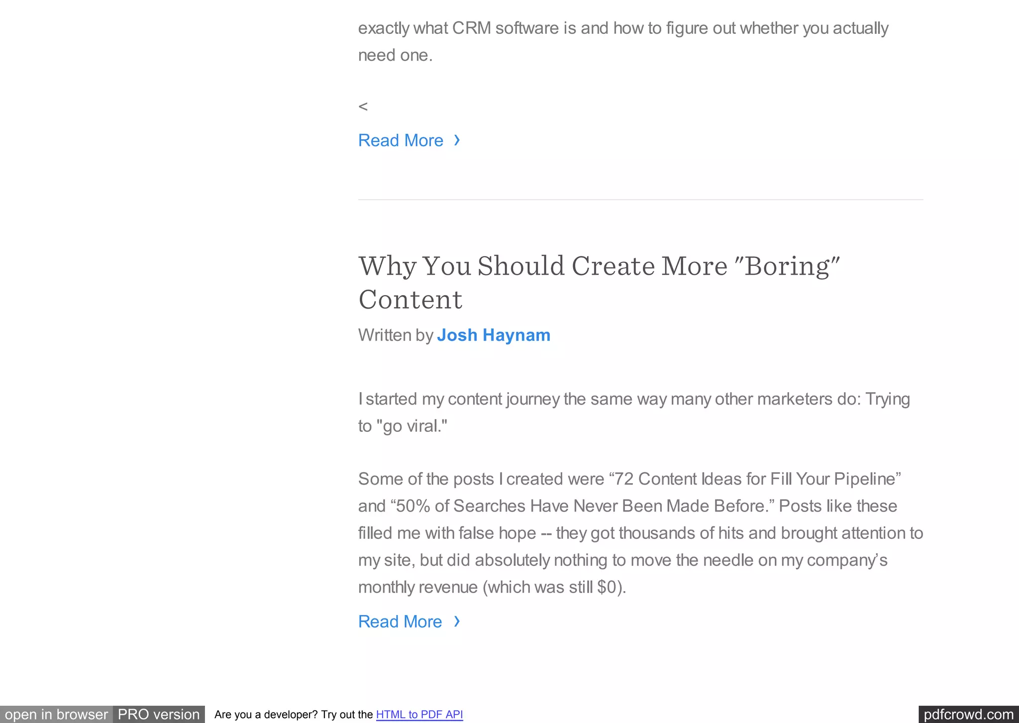 pdfcrowd.comopen in browser PRO version Are you a developer? Try out the HTML to PDF API
exactly what CRM software is and how to figure out whether you actually
need one.
<
Read More
Why You Should Create More "Boring"
Content
Written by Josh Haynam
I started my content journey the same way many other marketers do: Trying
to "go viral."
Some of the posts I created were “72 Content Ideas for Fill Your Pipeline”
and “50% of Searches Have Never Been Made Before.” Posts like these
filled me with false hope -- they got thousands of hits and brought attention to
my site, but did absolutely nothing to move the needle on my company’s
monthly revenue (which was still $0).
Read More
›
›
 