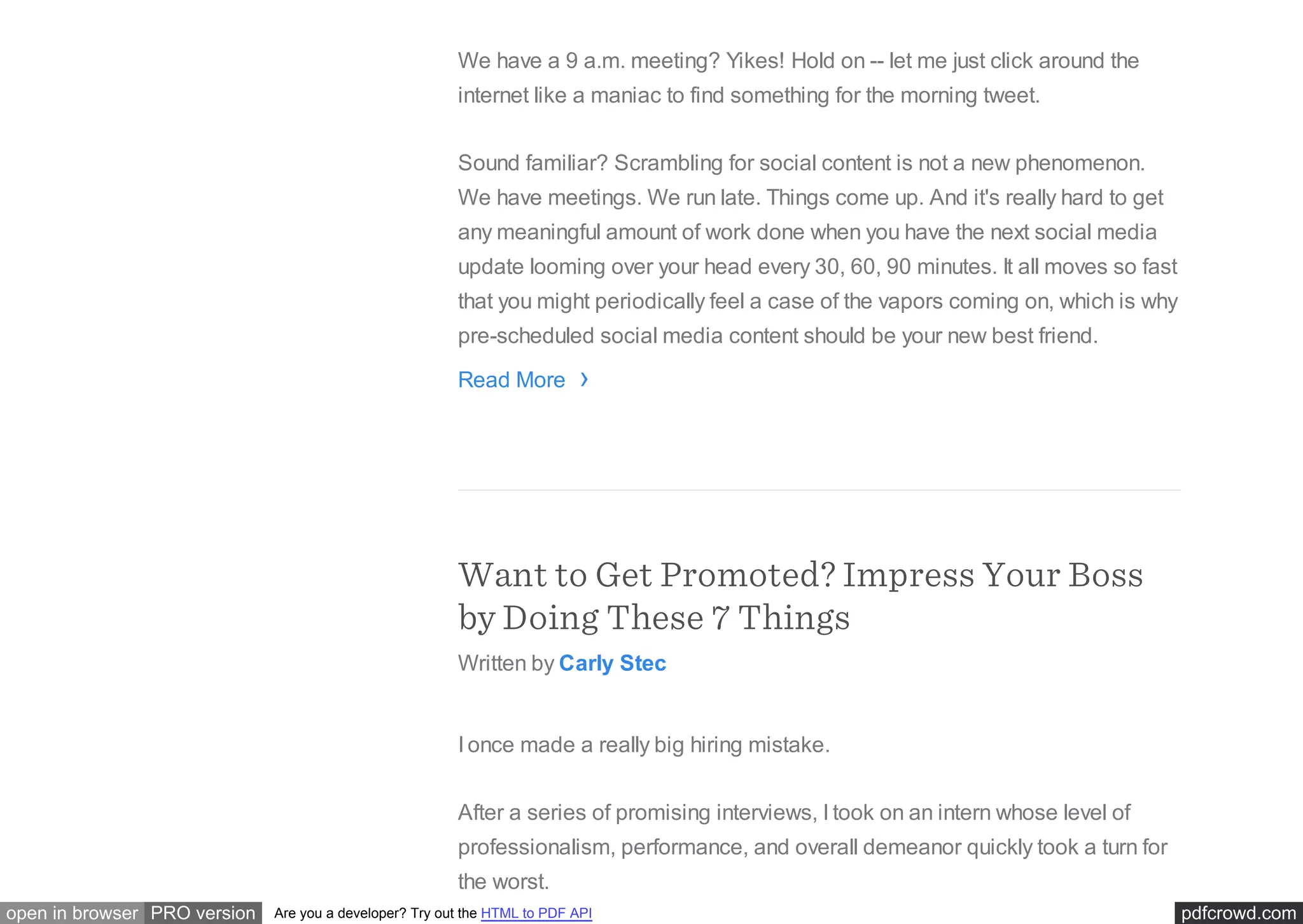 pdfcrowd.comopen in browser PRO version Are you a developer? Try out the HTML to PDF API
We have a 9 a.m. meeting? Yikes! Hold on -- let me just click around the
internet like a maniac to find something for the morning tweet.
Sound familiar? Scrambling for social content is not a new phenomenon.
We have meetings. We run late. Things come up. And it's really hard to get
any meaningful amount of work done when you have the next social media
update looming over your head every 30, 60, 90 minutes. It all moves so fast
that you might periodically feel a case of the vapors coming on, which is why
pre-scheduled social media content should be your new best friend.
Read More
Want to Get Promoted? Impress Your Boss
by Doing These 7 Things
Written by Carly Stec
I once made a really big hiring mistake.
After a series of promising interviews, I took on an intern whose level of
professionalism, performance, and overall demeanor quickly took a turn for
the worst.
›
 